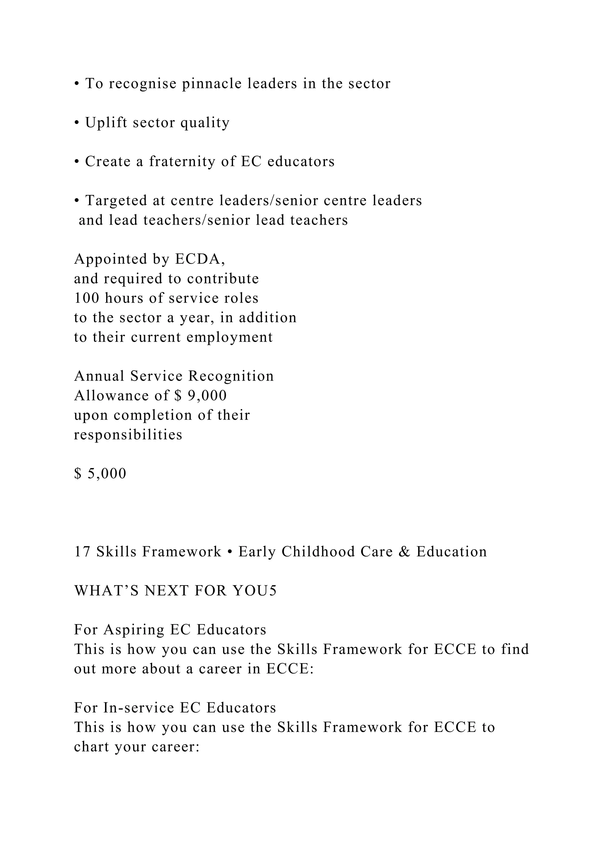 • To recognise pinnacle leaders in the sector
• Uplift sector quality
• Create a fraternity of EC educators
• Targeted at centre leaders/senior centre leaders
and lead teachers/senior lead teachers
Appointed by ECDA,
and required to contribute
100 hours of service roles
to the sector a year, in addition
to their current employment
Annual Service Recognition
Allowance of $ 9,000
upon completion of their
responsibilities
$ 5,000
17 Skills Framework • Early Childhood Care & Education
WHAT’S NEXT FOR YOU5
For Aspiring EC Educators
This is how you can use the Skills Framework for ECCE to find
out more about a career in ECCE:
For In-service EC Educators
This is how you can use the Skills Framework for ECCE to
chart your career:
 