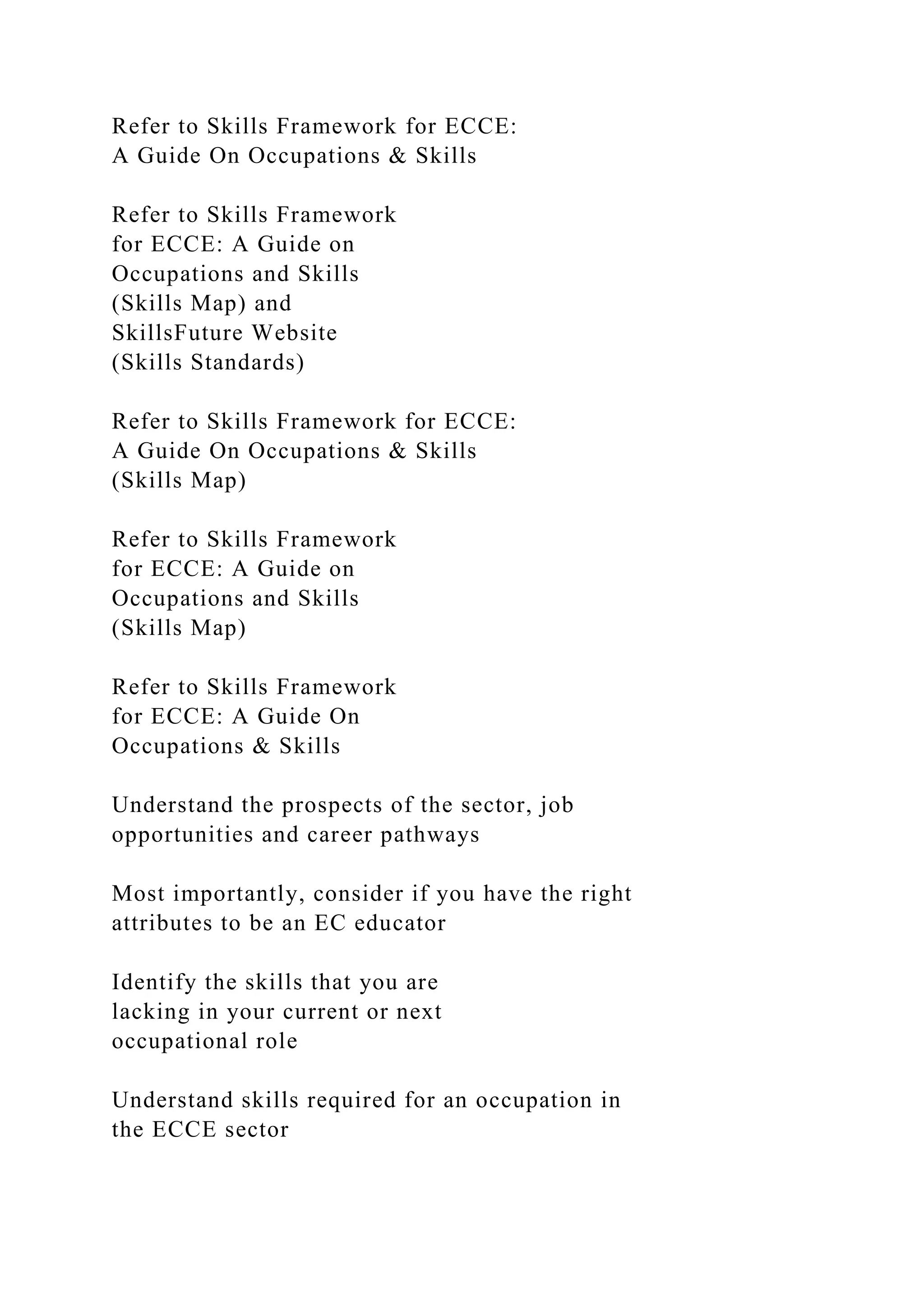 Refer to Skills Framework for ECCE:
A Guide On Occupations & Skills
Refer to Skills Framework
for ECCE: A Guide on
Occupations and Skills
(Skills Map) and
SkillsFuture Website
(Skills Standards)
Refer to Skills Framework for ECCE:
A Guide On Occupations & Skills
(Skills Map)
Refer to Skills Framework
for ECCE: A Guide on
Occupations and Skills
(Skills Map)
Refer to Skills Framework
for ECCE: A Guide On
Occupations & Skills
Understand the prospects of the sector, job
opportunities and career pathways
Most importantly, consider if you have the right
attributes to be an EC educator
Identify the skills that you are
lacking in your current or next
occupational role
Understand skills required for an occupation in
the ECCE sector
 