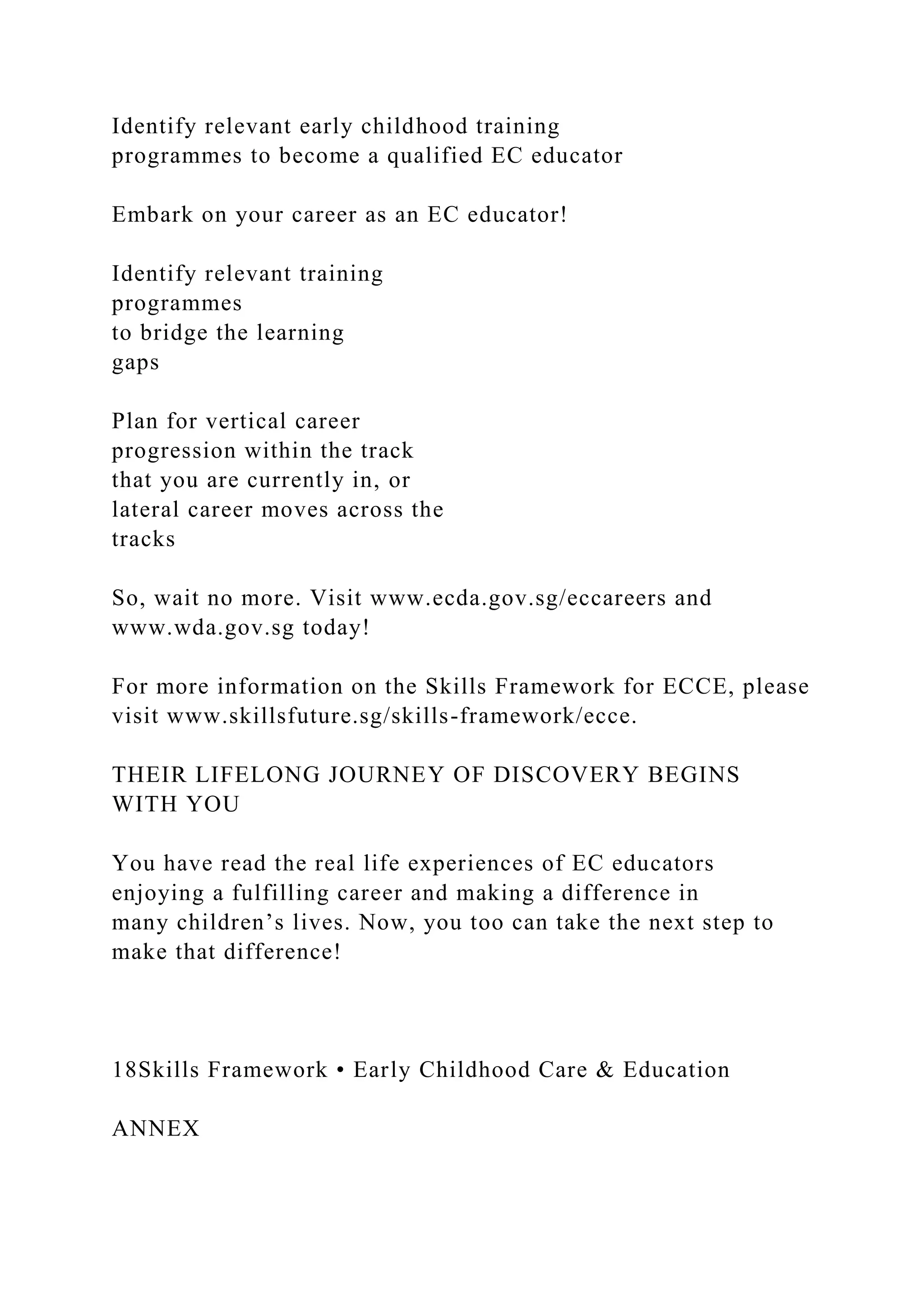 Identify relevant early childhood training
programmes to become a qualified EC educator
Embark on your career as an EC educator!
Identify relevant training
programmes
to bridge the learning
gaps
Plan for vertical career
progression within the track
that you are currently in, or
lateral career moves across the
tracks
So, wait no more. Visit www.ecda.gov.sg/eccareers and
www.wda.gov.sg today!
For more information on the Skills Framework for ECCE, please
visit www.skillsfuture.sg/skills-framework/ecce.
THEIR LIFELONG JOURNEY OF DISCOVERY BEGINS
WITH YOU
You have read the real life experiences of EC educators
enjoying a fulfilling career and making a difference in
many children’s lives. Now, you too can take the next step to
make that difference!
18Skills Framework • Early Childhood Care & Education
ANNEX
 