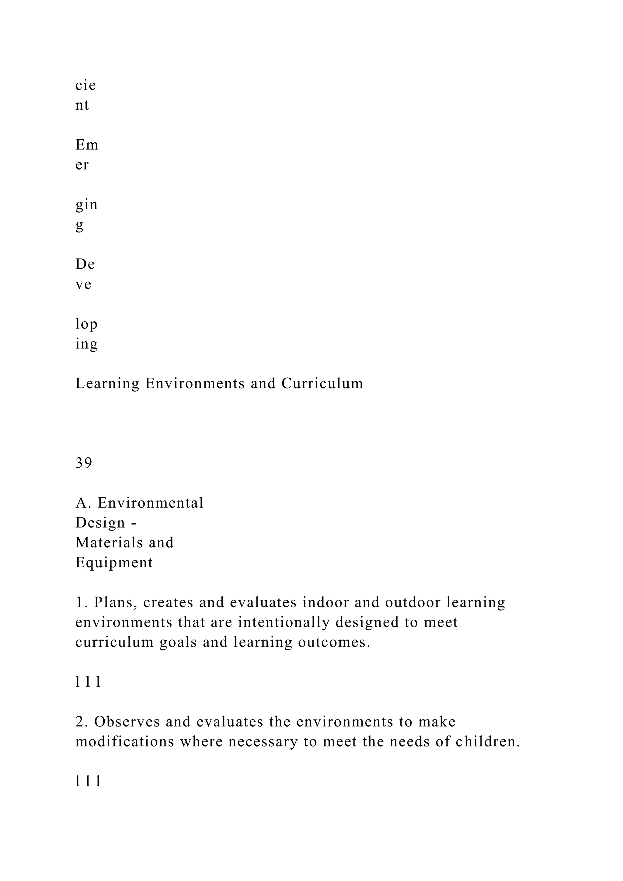 cie
nt
Em
er
gin
g
De
ve
lop
ing
Learning Environments and Curriculum
39
A. Environmental
Design -
Materials and
Equipment
1. Plans, creates and evaluates indoor and outdoor learning
environments that are intentionally designed to meet
curriculum goals and learning outcomes.
l l l
2. Observes and evaluates the environments to make
modifications where necessary to meet the needs of children.
l l l
 