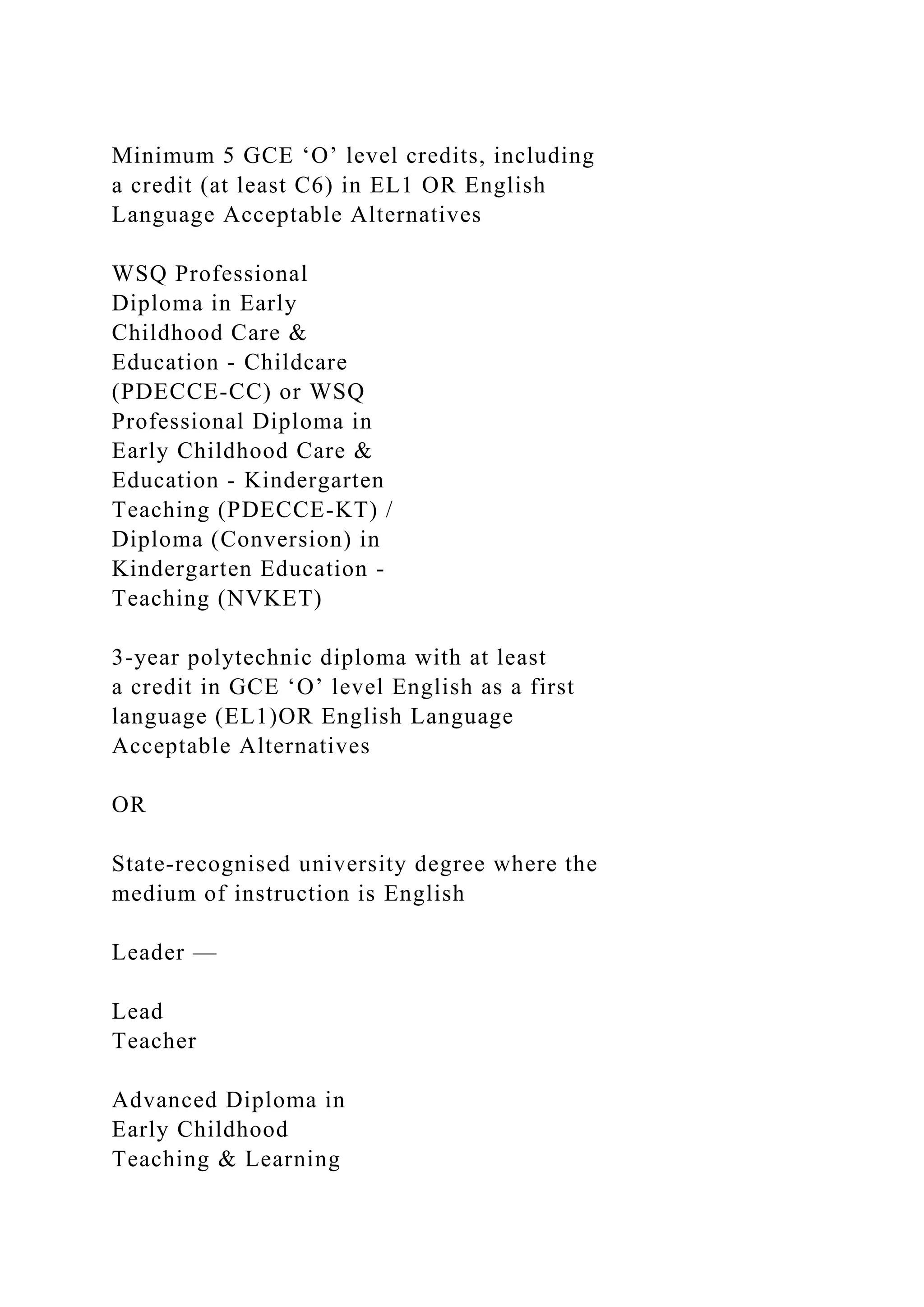 Minimum 5 GCE ‘O’ level credits, including
a credit (at least C6) in EL1 OR English
Language Acceptable Alternatives
WSQ Professional
Diploma in Early
Childhood Care &
Education - Childcare
(PDECCE-CC) or WSQ
Professional Diploma in
Early Childhood Care &
Education - Kindergarten
Teaching (PDECCE-KT) /
Diploma (Conversion) in
Kindergarten Education -
Teaching (NVKET)
3-year polytechnic diploma with at least
a credit in GCE ‘O’ level English as a first
language (EL1)OR English Language
Acceptable Alternatives
OR
State-recognised university degree where the
medium of instruction is English
Leader —
Lead
Teacher
Advanced Diploma in
Early Childhood
Teaching & Learning
 