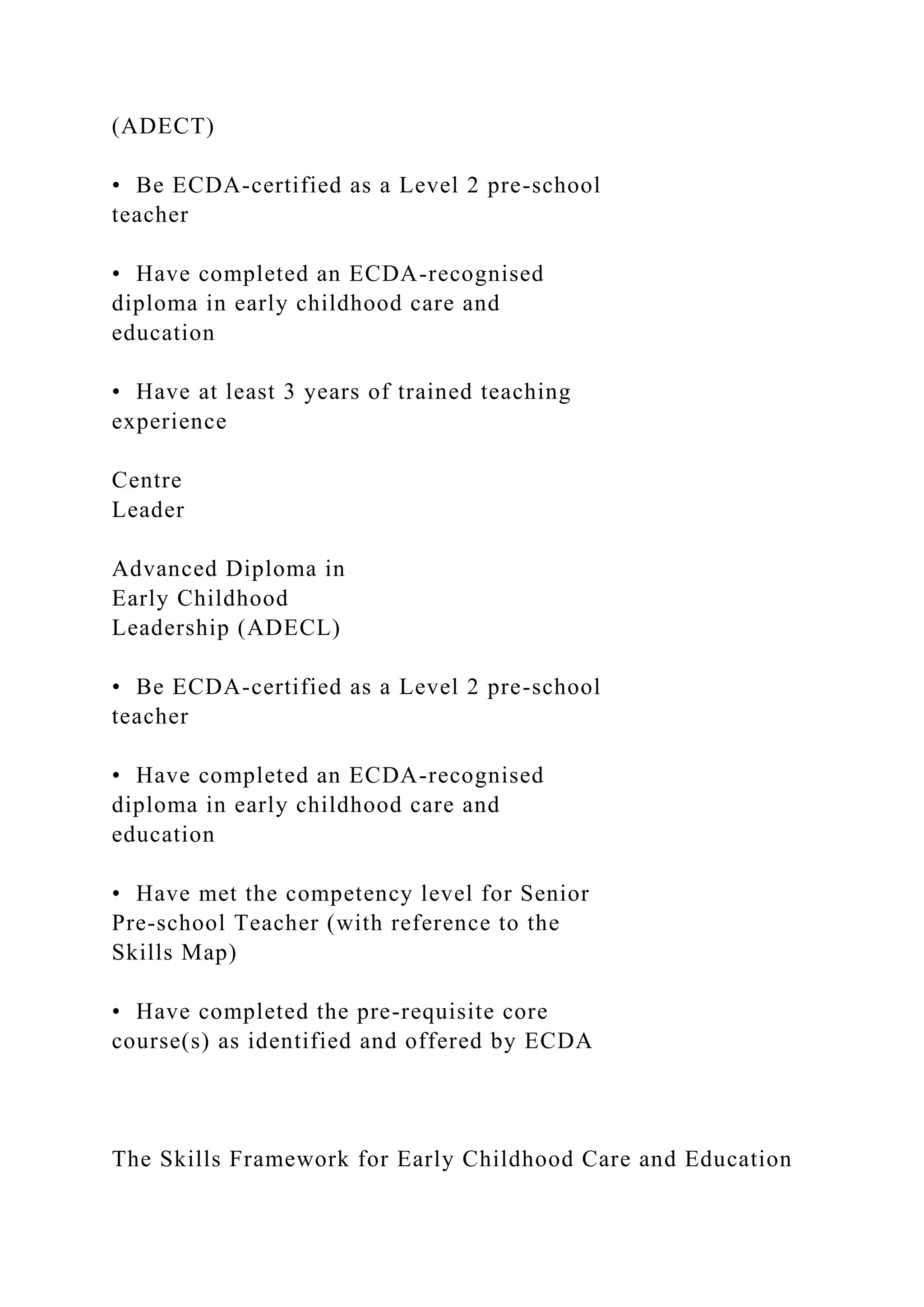 (ADECT)
• Be ECDA-certified as a Level 2 pre-school
teacher
• Have completed an ECDA-recognised
diploma in early childhood care and
education
• Have at least 3 years of trained teaching
experience
Centre
Leader
Advanced Diploma in
Early Childhood
Leadership (ADECL)
• Be ECDA-certified as a Level 2 pre-school
teacher
• Have completed an ECDA-recognised
diploma in early childhood care and
education
• Have met the competency level for Senior
Pre-school Teacher (with reference to the
Skills Map)
• Have completed the pre-requisite core
course(s) as identified and offered by ECDA
The Skills Framework for Early Childhood Care and Education
 