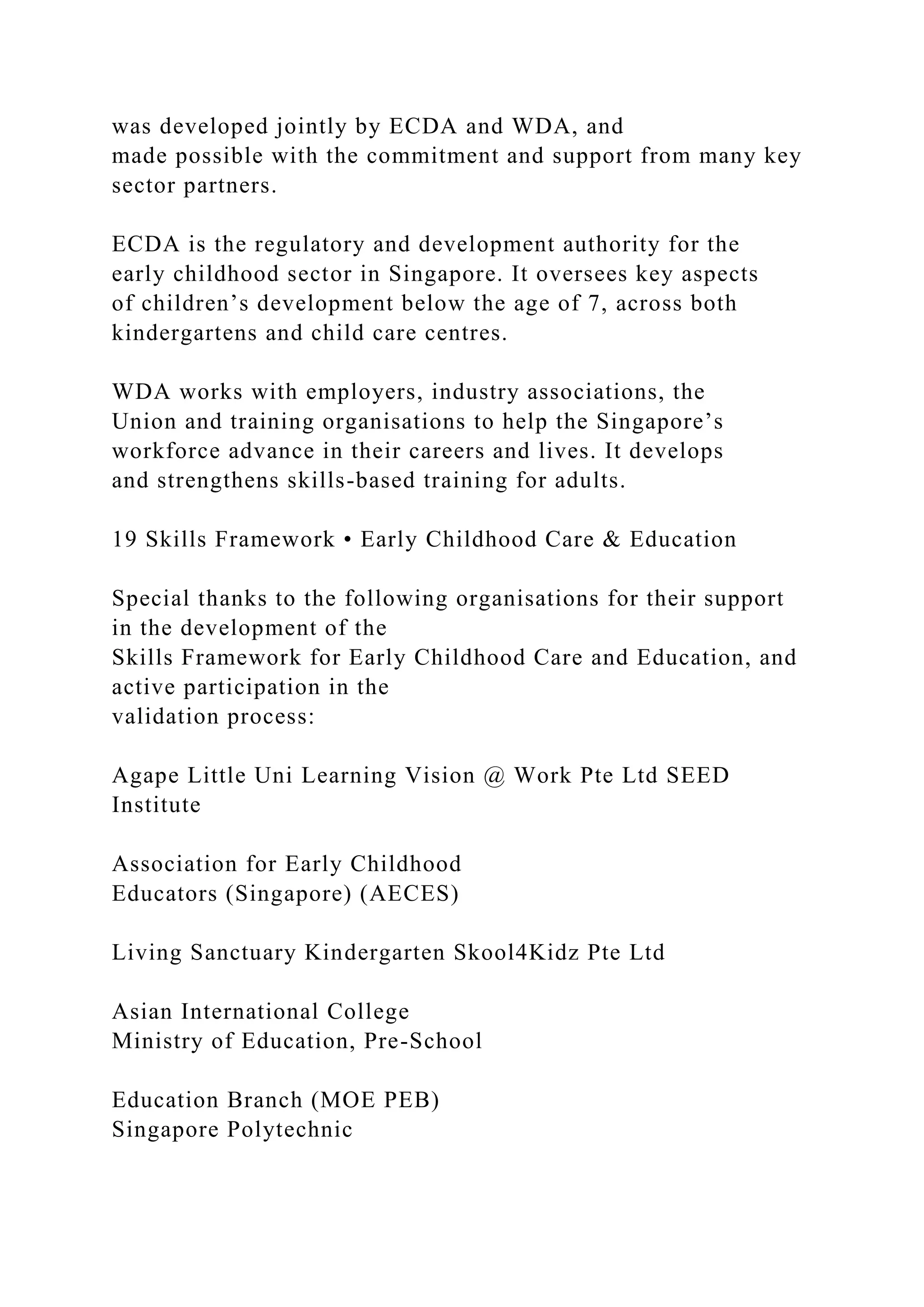 was developed jointly by ECDA and WDA, and
made possible with the commitment and support from many key
sector partners.
ECDA is the regulatory and development authority for the
early childhood sector in Singapore. It oversees key aspects
of children’s development below the age of 7, across both
kindergartens and child care centres.
WDA works with employers, industry associations, the
Union and training organisations to help the Singapore’s
workforce advance in their careers and lives. It develops
and strengthens skills-based training for adults.
19 Skills Framework • Early Childhood Care & Education
Special thanks to the following organisations for their support
in the development of the
Skills Framework for Early Childhood Care and Education, and
active participation in the
validation process:
Agape Little Uni Learning Vision @ Work Pte Ltd SEED
Institute
Association for Early Childhood
Educators (Singapore) (AECES)
Living Sanctuary Kindergarten Skool4Kidz Pte Ltd
Asian International College
Ministry of Education, Pre-School
Education Branch (MOE PEB)
Singapore Polytechnic
 