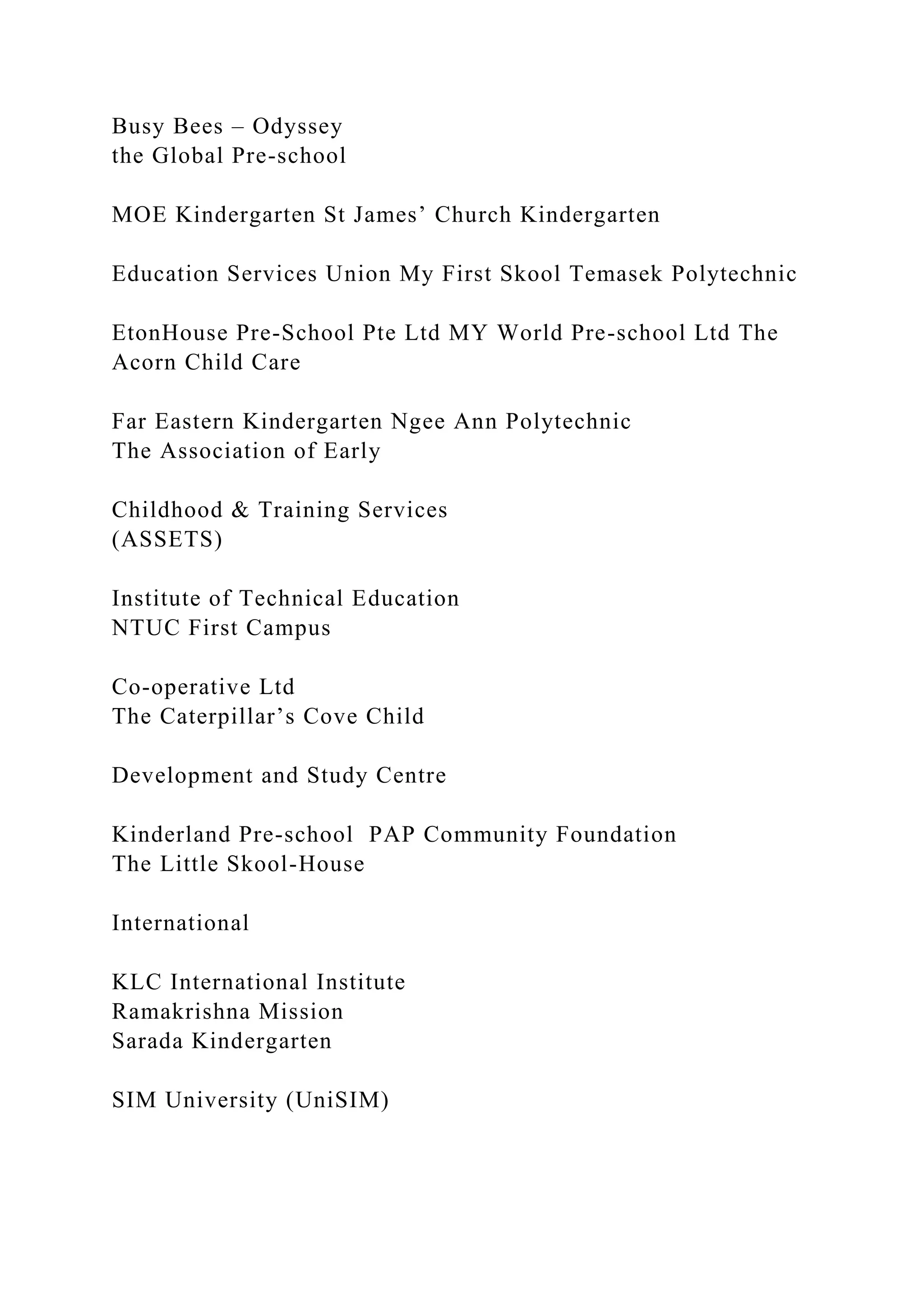 Busy Bees – Odyssey
the Global Pre-school
MOE Kindergarten St James’ Church Kindergarten
Education Services Union My First Skool Temasek Polytechnic
EtonHouse Pre-School Pte Ltd MY World Pre-school Ltd The
Acorn Child Care
Far Eastern Kindergarten Ngee Ann Polytechnic
The Association of Early
Childhood & Training Services
(ASSETS)
Institute of Technical Education
NTUC First Campus
Co-operative Ltd
The Caterpillar’s Cove Child
Development and Study Centre
Kinderland Pre-school PAP Community Foundation
The Little Skool-House
International
KLC International Institute
Ramakrishna Mission
Sarada Kindergarten
SIM University (UniSIM)
 