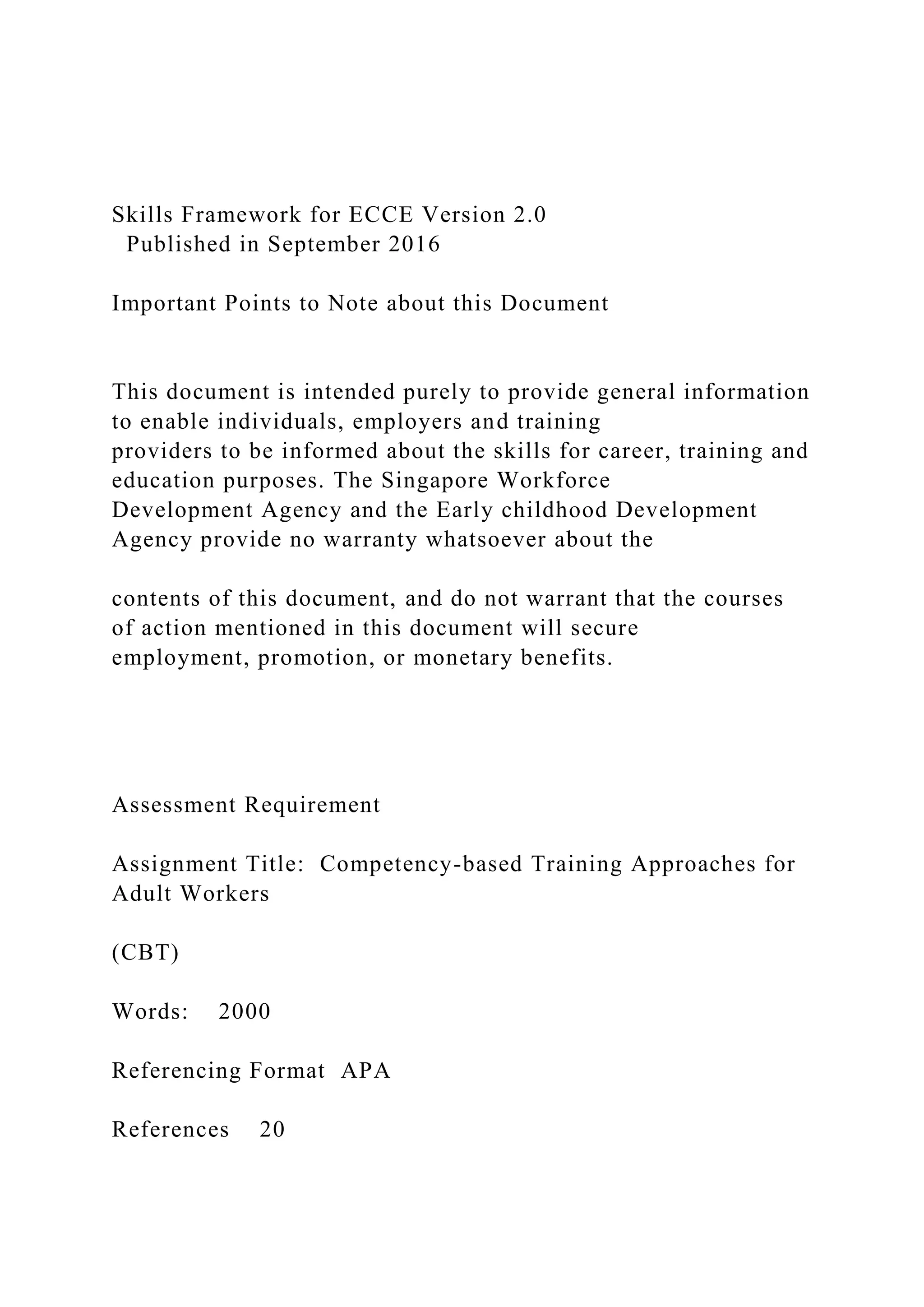 Skills Framework for ECCE Version 2.0
Published in September 2016
Important Points to Note about this Document
This document is intended purely to provide general information
to enable individuals, employers and training
providers to be informed about the skills for career, training and
education purposes. The Singapore Workforce
Development Agency and the Early childhood Development
Agency provide no warranty whatsoever about the
contents of this document, and do not warrant that the courses
of action mentioned in this document will secure
employment, promotion, or monetary benefits.
Assessment Requirement
Assignment Title: Competency-based Training Approaches for
Adult Workers
(CBT)
Words: 2000
Referencing Format APA
References 20
 