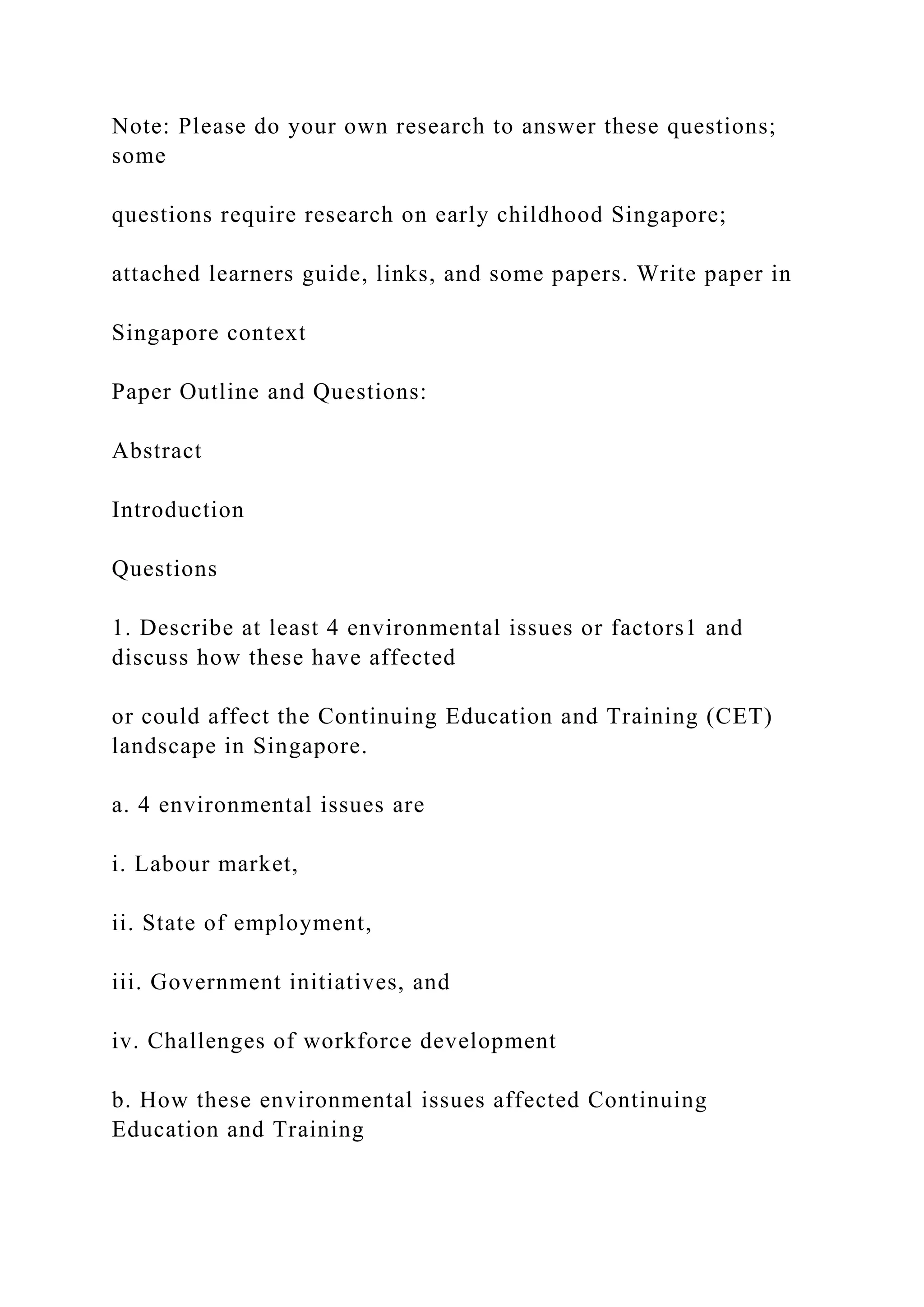 Note: Please do your own research to answer these questions;
some
questions require research on early childhood Singapore;
attached learners guide, links, and some papers. Write paper in
Singapore context
Paper Outline and Questions:
Abstract
Introduction
Questions
1. Describe at least 4 environmental issues or factors1 and
discuss how these have affected
or could affect the Continuing Education and Training (CET)
landscape in Singapore.
a. 4 environmental issues are
i. Labour market,
ii. State of employment,
iii. Government initiatives, and
iv. Challenges of workforce development
b. How these environmental issues affected Continuing
Education and Training
 