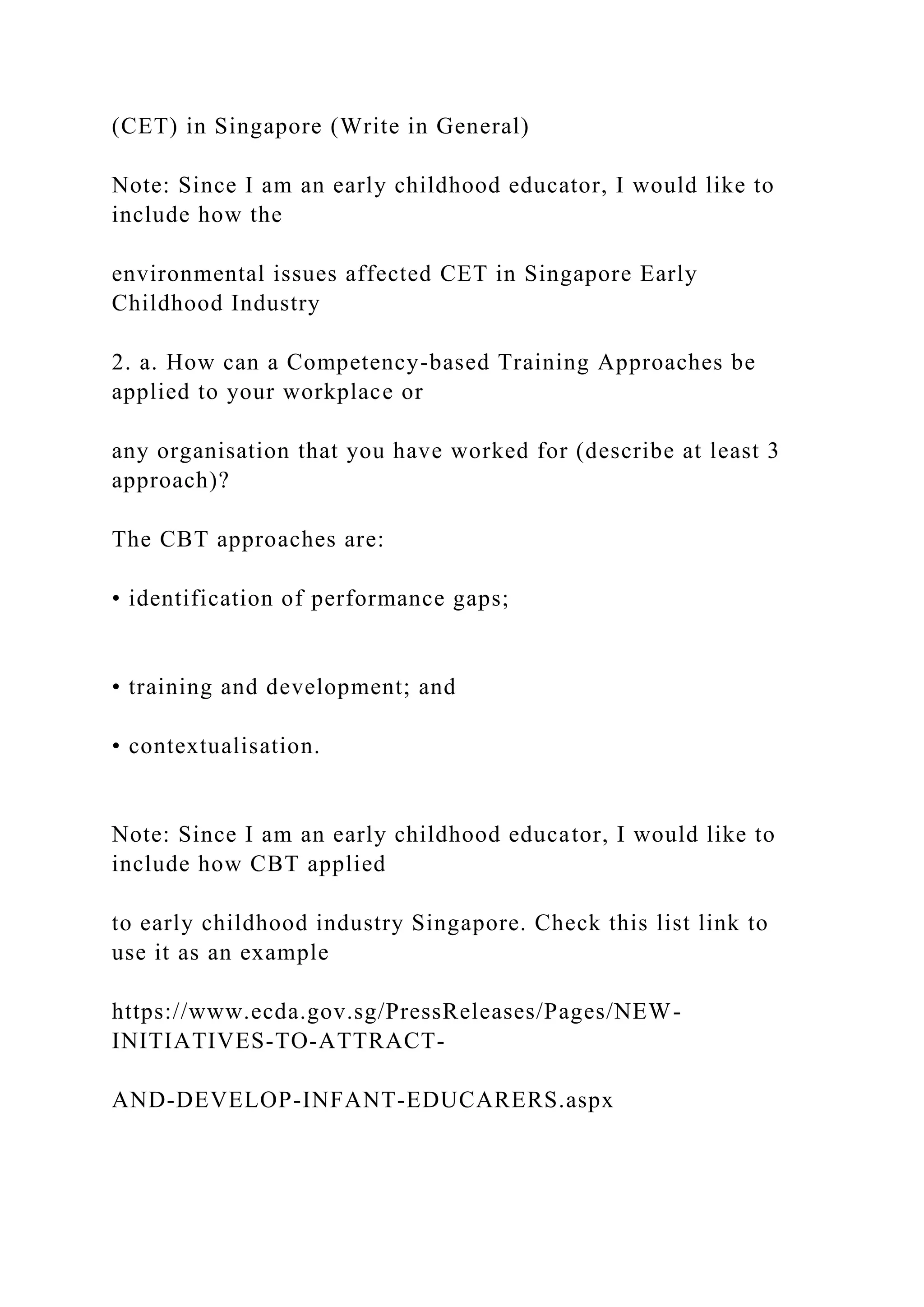 (CET) in Singapore (Write in General)
Note: Since I am an early childhood educator, I would like to
include how the
environmental issues affected CET in Singapore Early
Childhood Industry
2. a. How can a Competency-based Training Approaches be
applied to your workplace or
any organisation that you have worked for (describe at least 3
approach)?
The CBT approaches are:
• identification of performance gaps;
• training and development; and
• contextualisation.
Note: Since I am an early childhood educator, I would like to
include how CBT applied
to early childhood industry Singapore. Check this list link to
use it as an example
https://www.ecda.gov.sg/PressReleases/Pages/NEW-
INITIATIVES-TO-ATTRACT-
AND-DEVELOP-INFANT-EDUCARERS.aspx
 