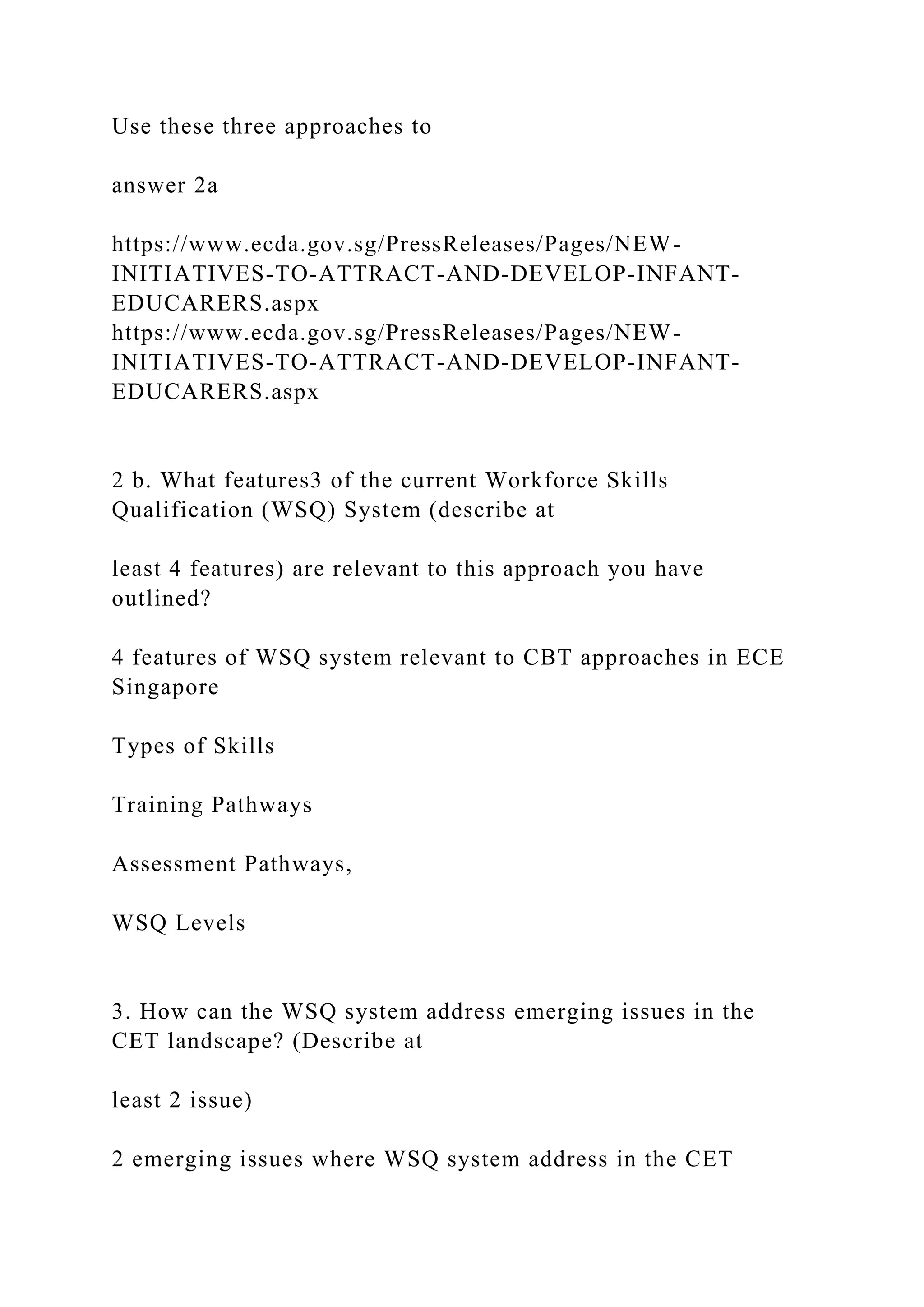 Use these three approaches to
answer 2a
https://www.ecda.gov.sg/PressReleases/Pages/NEW-
INITIATIVES-TO-ATTRACT-AND-DEVELOP-INFANT-
EDUCARERS.aspx
https://www.ecda.gov.sg/PressReleases/Pages/NEW-
INITIATIVES-TO-ATTRACT-AND-DEVELOP-INFANT-
EDUCARERS.aspx
2 b. What features3 of the current Workforce Skills
Qualification (WSQ) System (describe at
least 4 features) are relevant to this approach you have
outlined?
4 features of WSQ system relevant to CBT approaches in ECE
Singapore
Types of Skills
Training Pathways
Assessment Pathways,
WSQ Levels
3. How can the WSQ system address emerging issues in the
CET landscape? (Describe at
least 2 issue)
2 emerging issues where WSQ system address in the CET
 
