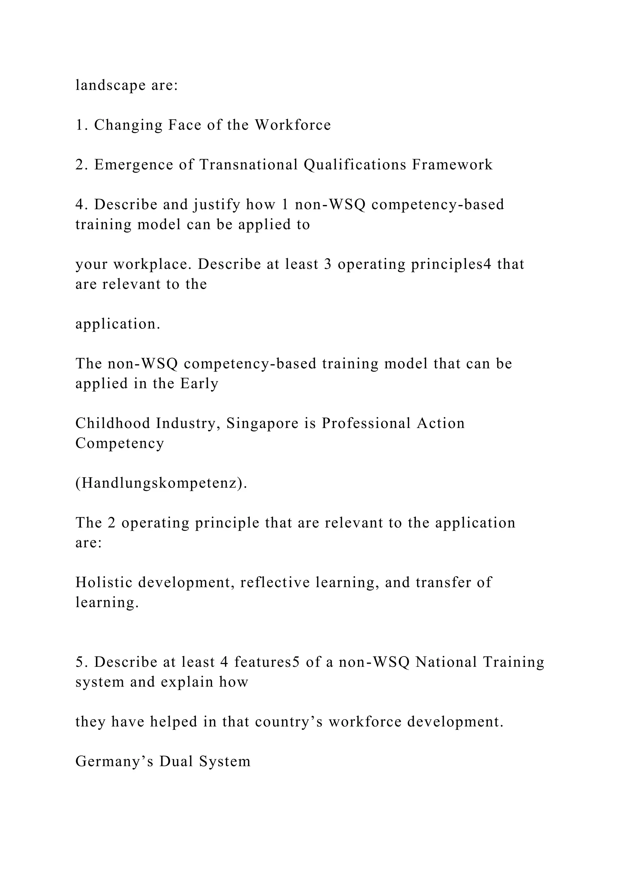landscape are:
1. Changing Face of the Workforce
2. Emergence of Transnational Qualifications Framework
4. Describe and justify how 1 non-WSQ competency-based
training model can be applied to
your workplace. Describe at least 3 operating principles4 that
are relevant to the
application.
The non-WSQ competency-based training model that can be
applied in the Early
Childhood Industry, Singapore is Professional Action
Competency
(Handlungskompetenz).
The 2 operating principle that are relevant to the application
are:
Holistic development, reflective learning, and transfer of
learning.
5. Describe at least 4 features5 of a non-WSQ National Training
system and explain how
they have helped in that country’s workforce development.
Germany’s Dual System
 