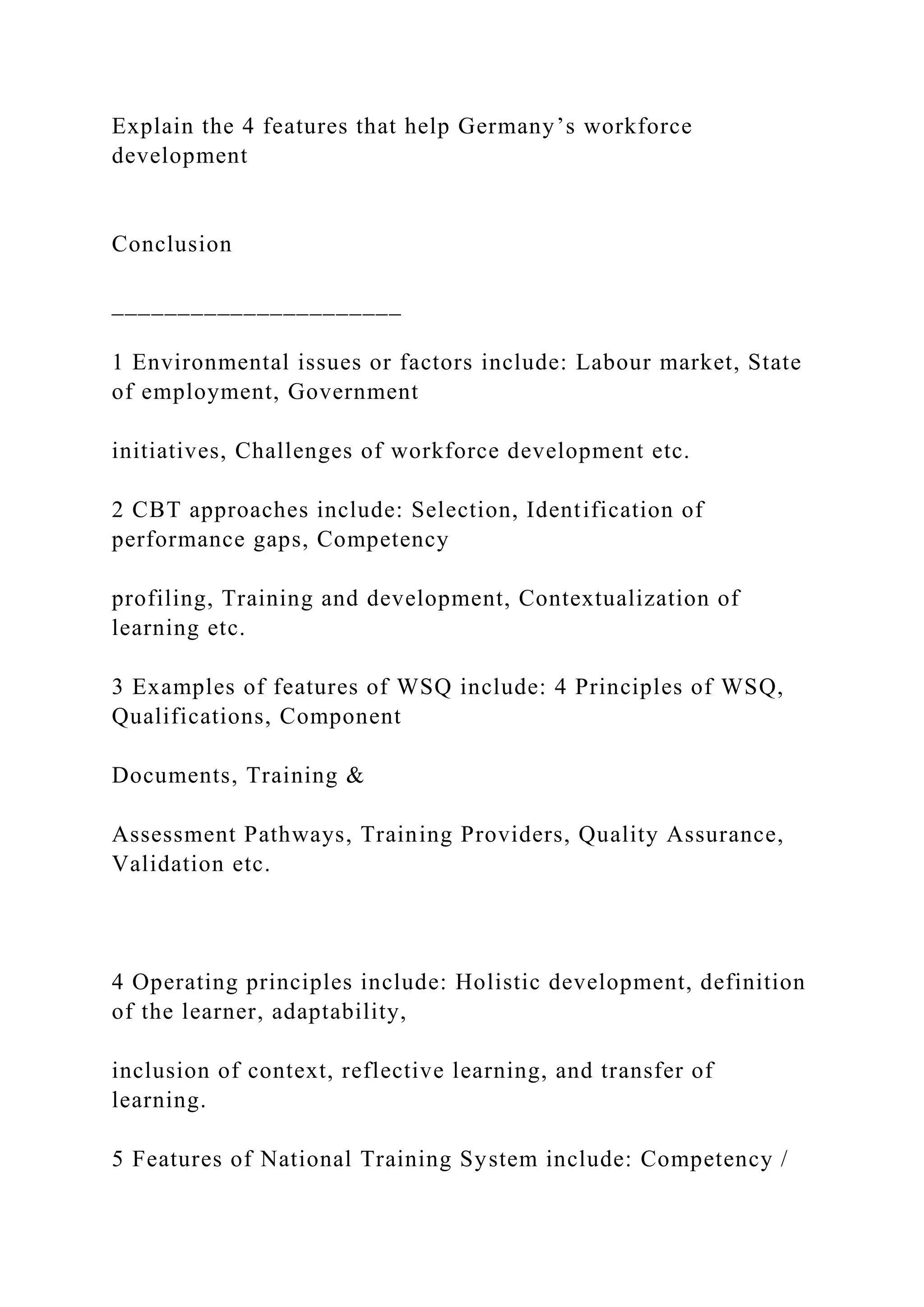 Explain the 4 features that help Germany’s workforce
development
Conclusion
______________________
1 Environmental issues or factors include: Labour market, State
of employment, Government
initiatives, Challenges of workforce development etc.
2 CBT approaches include: Selection, Identification of
performance gaps, Competency
profiling, Training and development, Contextualization of
learning etc.
3 Examples of features of WSQ include: 4 Principles of WSQ,
Qualifications, Component
Documents, Training &
Assessment Pathways, Training Providers, Quality Assurance,
Validation etc.
4 Operating principles include: Holistic development, definition
of the learner, adaptability,
inclusion of context, reflective learning, and transfer of
learning.
5 Features of National Training System include: Competency /
 