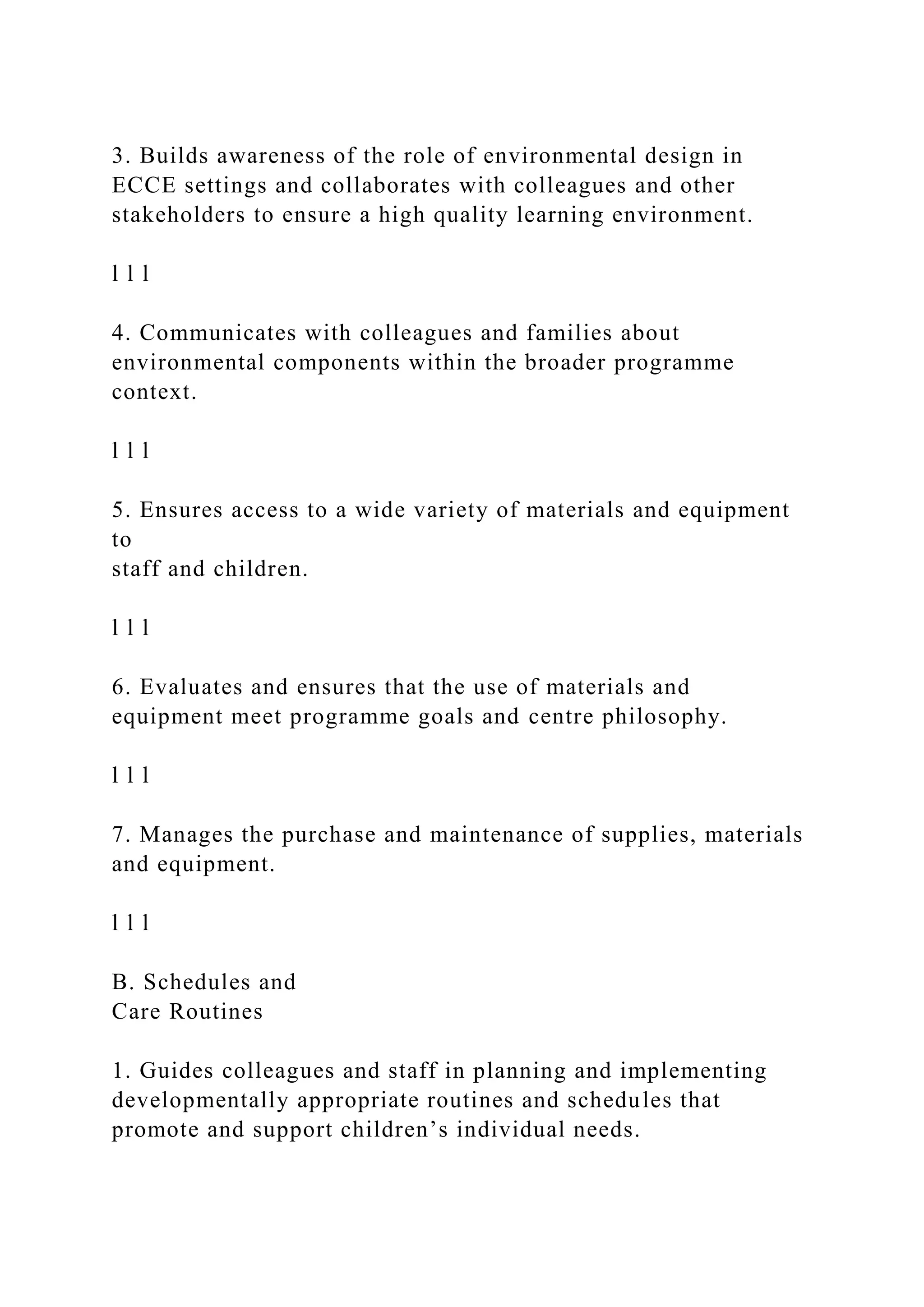 3. Builds awareness of the role of environmental design in
ECCE settings and collaborates with colleagues and other
stakeholders to ensure a high quality learning environment.
l l l
4. Communicates with colleagues and families about
environmental components within the broader programme
context.
l l l
5. Ensures access to a wide variety of materials and equipment
to
staff and children.
l l l
6. Evaluates and ensures that the use of materials and
equipment meet programme goals and centre philosophy.
l l l
7. Manages the purchase and maintenance of supplies, materials
and equipment.
l l l
B. Schedules and
Care Routines
1. Guides colleagues and staff in planning and implementing
developmentally appropriate routines and schedules that
promote and support children’s individual needs.
 