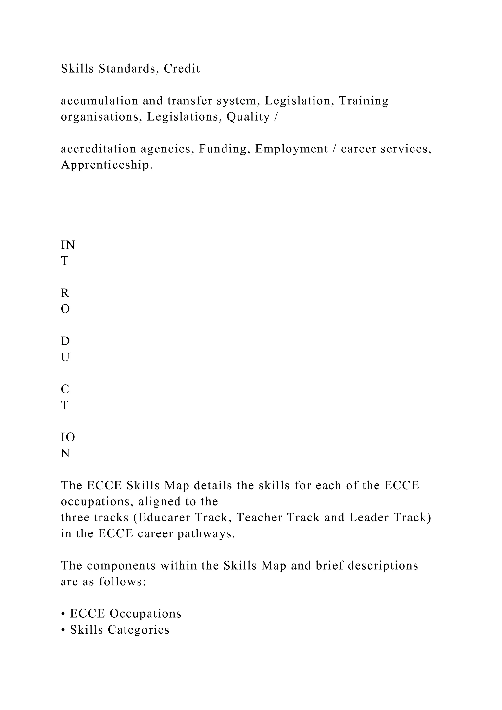 Skills Standards, Credit
accumulation and transfer system, Legislation, Training
organisations, Legislations, Quality /
accreditation agencies, Funding, Employment / career services,
Apprenticeship.
IN
T
R
O
D
U
C
T
IO
N
The ECCE Skills Map details the skills for each of the ECCE
occupations, aligned to the
three tracks (Educarer Track, Teacher Track and Leader Track)
in the ECCE career pathways.
The components within the Skills Map and brief descriptions
are as follows:
• ECCE Occupations
• Skills Categories
 