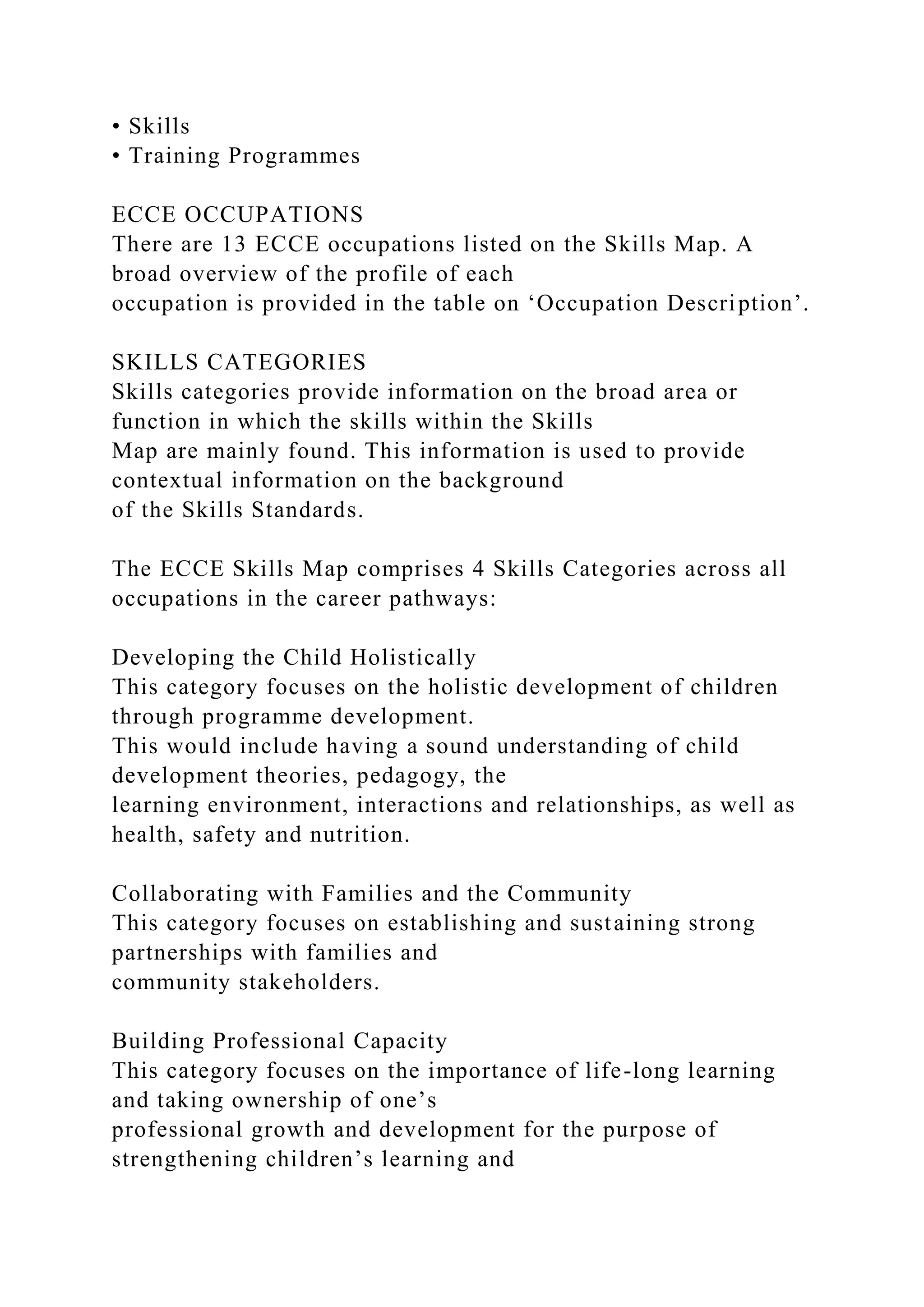 • Skills
• Training Programmes
ECCE OCCUPATIONS
There are 13 ECCE occupations listed on the Skills Map. A
broad overview of the profile of each
occupation is provided in the table on ‘Occupation Description’.
SKILLS CATEGORIES
Skills categories provide information on the broad area or
function in which the skills within the Skills
Map are mainly found. This information is used to provide
contextual information on the background
of the Skills Standards.
The ECCE Skills Map comprises 4 Skills Categories across all
occupations in the career pathways:
Developing the Child Holistically
This category focuses on the holistic development of children
through programme development.
This would include having a sound understanding of child
development theories, pedagogy, the
learning environment, interactions and relationships, as well as
health, safety and nutrition.
Collaborating with Families and the Community
This category focuses on establishing and sustaining strong
partnerships with families and
community stakeholders.
Building Professional Capacity
This category focuses on the importance of life-long learning
and taking ownership of one’s
professional growth and development for the purpose of
strengthening children’s learning and
 