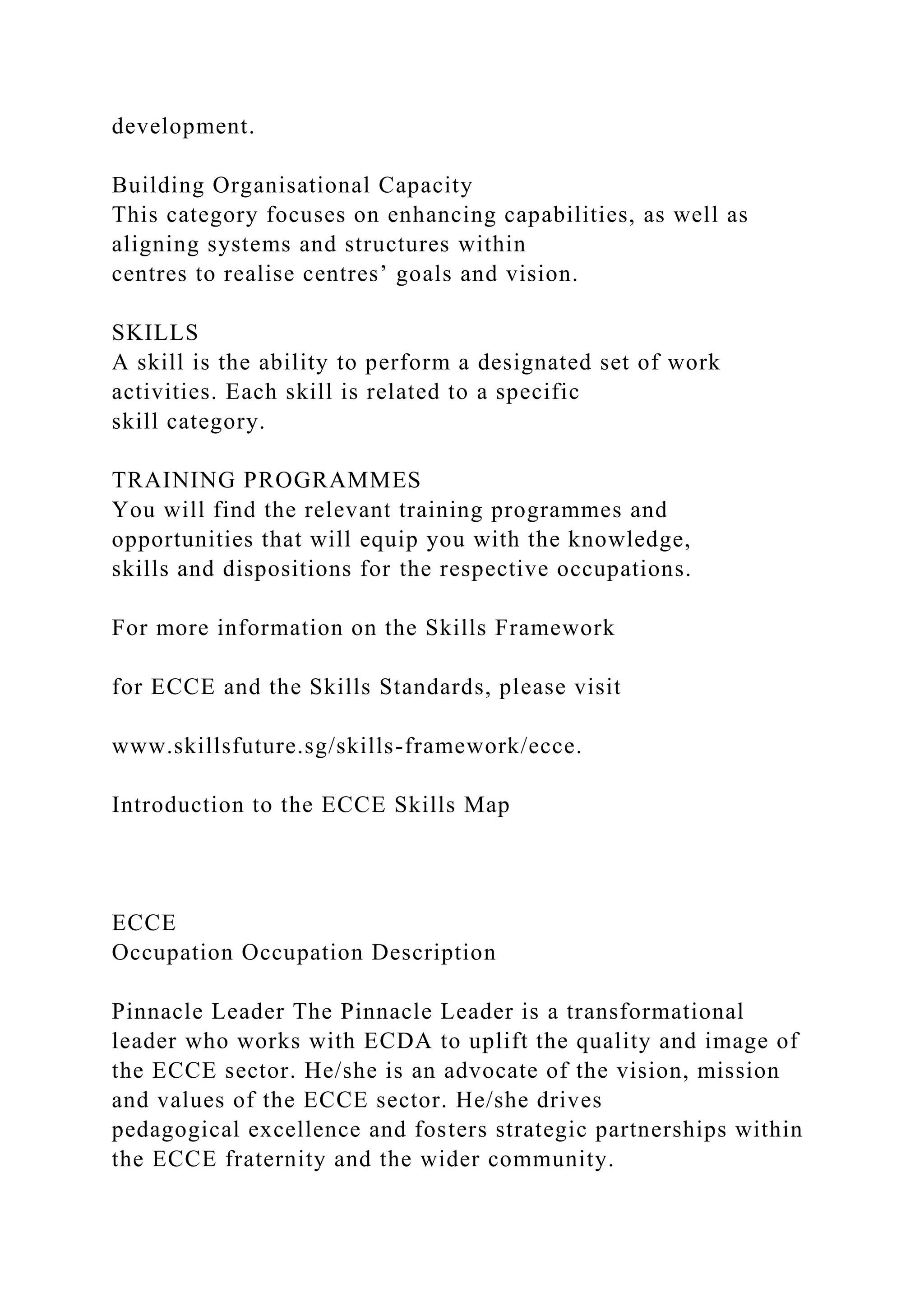 development.
Building Organisational Capacity
This category focuses on enhancing capabilities, as well as
aligning systems and structures within
centres to realise centres’ goals and vision.
SKILLS
A skill is the ability to perform a designated set of work
activities. Each skill is related to a specific
skill category.
TRAINING PROGRAMMES
You will find the relevant training programmes and
opportunities that will equip you with the knowledge,
skills and dispositions for the respective occupations.
For more information on the Skills Framework
for ECCE and the Skills Standards, please visit
www.skillsfuture.sg/skills-framework/ecce.
Introduction to the ECCE Skills Map
ECCE
Occupation Occupation Description
Pinnacle Leader The Pinnacle Leader is a transformational
leader who works with ECDA to uplift the quality and image of
the ECCE sector. He/she is an advocate of the vision, mission
and values of the ECCE sector. He/she drives
pedagogical excellence and fosters strategic partnerships within
the ECCE fraternity and the wider community.
 