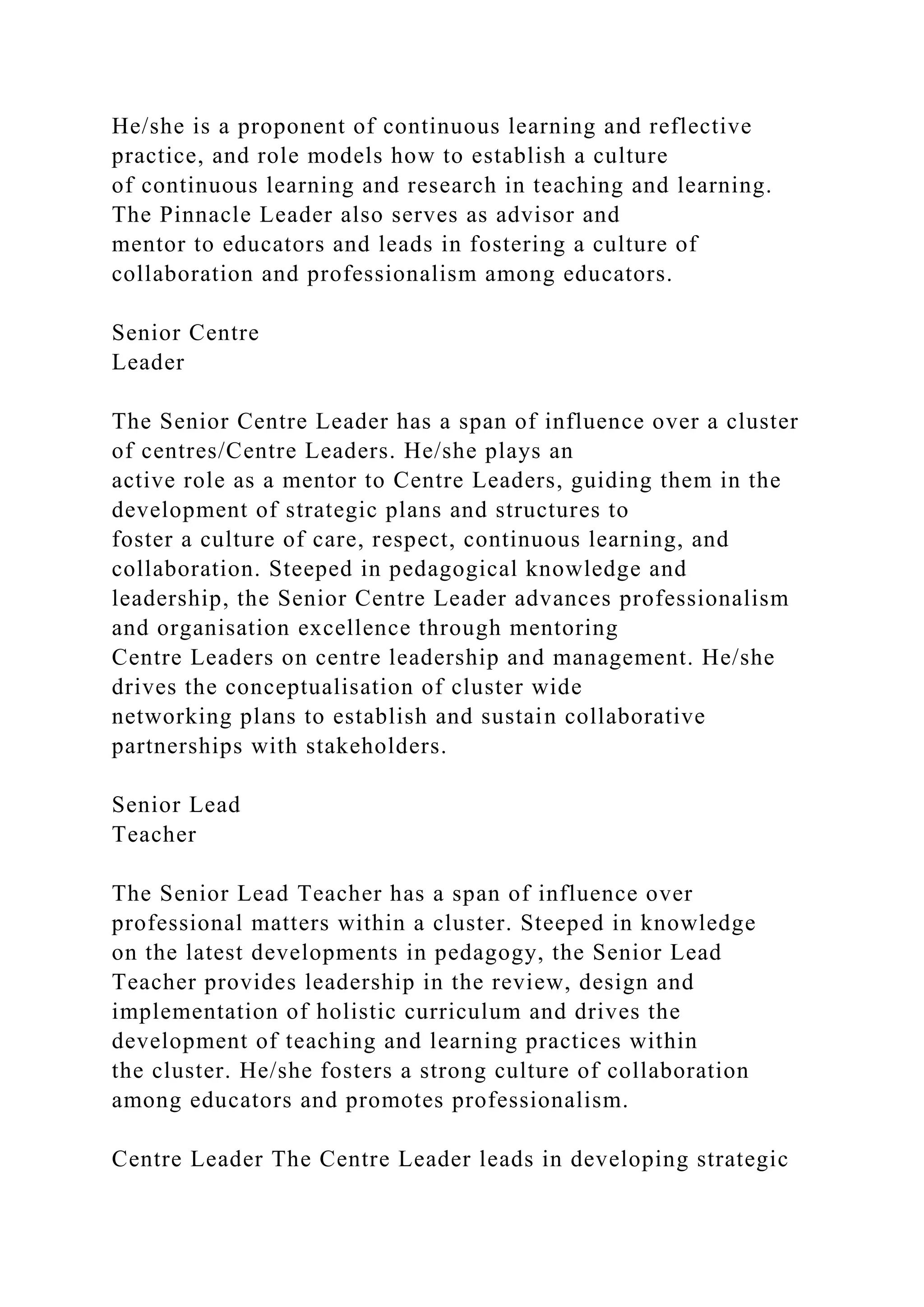 He/she is a proponent of continuous learning and reflective
practice, and role models how to establish a culture
of continuous learning and research in teaching and learning.
The Pinnacle Leader also serves as advisor and
mentor to educators and leads in fostering a culture of
collaboration and professionalism among educators.
Senior Centre
Leader
The Senior Centre Leader has a span of influence over a cluster
of centres/Centre Leaders. He/she plays an
active role as a mentor to Centre Leaders, guiding them in the
development of strategic plans and structures to
foster a culture of care, respect, continuous learning, and
collaboration. Steeped in pedagogical knowledge and
leadership, the Senior Centre Leader advances professionalism
and organisation excellence through mentoring
Centre Leaders on centre leadership and management. He/she
drives the conceptualisation of cluster wide
networking plans to establish and sustain collaborative
partnerships with stakeholders.
Senior Lead
Teacher
The Senior Lead Teacher has a span of influence over
professional matters within a cluster. Steeped in knowledge
on the latest developments in pedagogy, the Senior Lead
Teacher provides leadership in the review, design and
implementation of holistic curriculum and drives the
development of teaching and learning practices within
the cluster. He/she fosters a strong culture of collaboration
among educators and promotes professionalism.
Centre Leader The Centre Leader leads in developing strategic
 