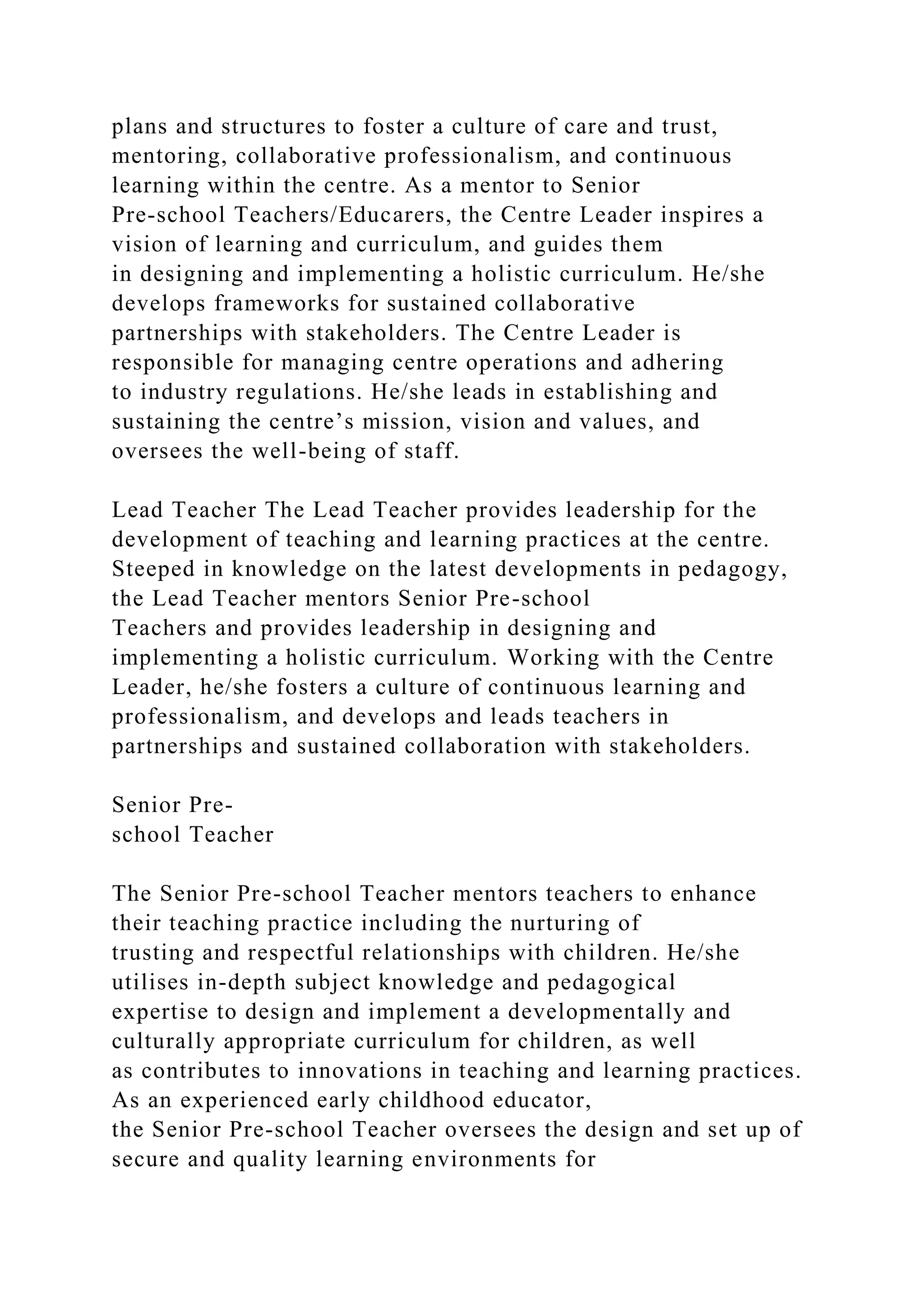 plans and structures to foster a culture of care and trust,
mentoring, collaborative professionalism, and continuous
learning within the centre. As a mentor to Senior
Pre-school Teachers/Educarers, the Centre Leader inspires a
vision of learning and curriculum, and guides them
in designing and implementing a holistic curriculum. He/she
develops frameworks for sustained collaborative
partnerships with stakeholders. The Centre Leader is
responsible for managing centre operations and adhering
to industry regulations. He/she leads in establishing and
sustaining the centre’s mission, vision and values, and
oversees the well-being of staff.
Lead Teacher The Lead Teacher provides leadership for the
development of teaching and learning practices at the centre.
Steeped in knowledge on the latest developments in pedagogy,
the Lead Teacher mentors Senior Pre-school
Teachers and provides leadership in designing and
implementing a holistic curriculum. Working with the Centre
Leader, he/she fosters a culture of continuous learning and
professionalism, and develops and leads teachers in
partnerships and sustained collaboration with stakeholders.
Senior Pre-
school Teacher
The Senior Pre-school Teacher mentors teachers to enhance
their teaching practice including the nurturing of
trusting and respectful relationships with children. He/she
utilises in-depth subject knowledge and pedagogical
expertise to design and implement a developmentally and
culturally appropriate curriculum for children, as well
as contributes to innovations in teaching and learning practices.
As an experienced early childhood educator,
the Senior Pre-school Teacher oversees the design and set up of
secure and quality learning environments for
 