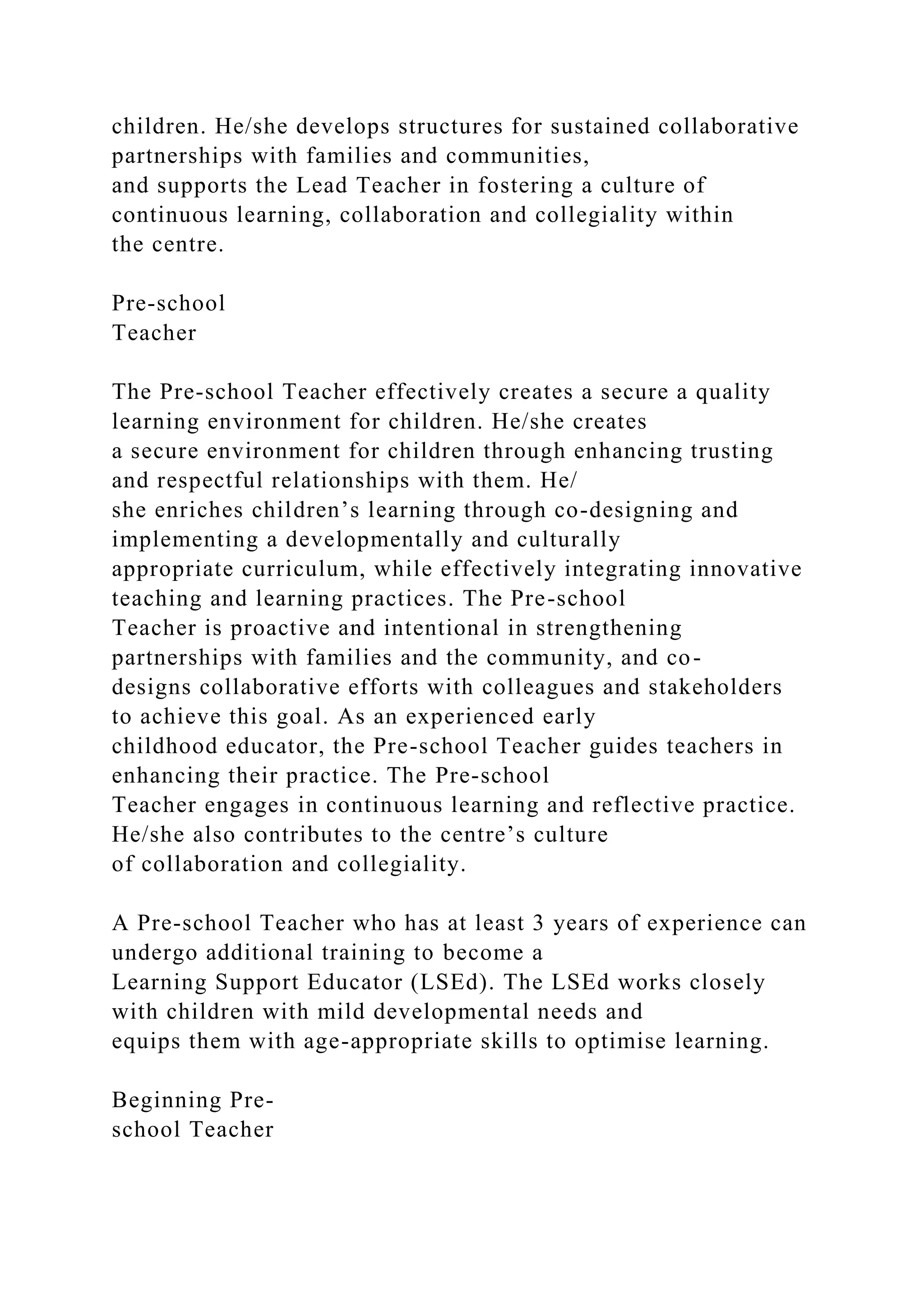 children. He/she develops structures for sustained collaborative
partnerships with families and communities,
and supports the Lead Teacher in fostering a culture of
continuous learning, collaboration and collegiality within
the centre.
Pre-school
Teacher
The Pre-school Teacher effectively creates a secure a quality
learning environment for children. He/she creates
a secure environment for children through enhancing trusting
and respectful relationships with them. He/
she enriches children’s learning through co-designing and
implementing a developmentally and culturally
appropriate curriculum, while effectively integrating innovative
teaching and learning practices. The Pre-school
Teacher is proactive and intentional in strengthening
partnerships with families and the community, and co-
designs collaborative efforts with colleagues and stakeholders
to achieve this goal. As an experienced early
childhood educator, the Pre-school Teacher guides teachers in
enhancing their practice. The Pre-school
Teacher engages in continuous learning and reflective practice.
He/she also contributes to the centre’s culture
of collaboration and collegiality.
A Pre-school Teacher who has at least 3 years of experience can
undergo additional training to become a
Learning Support Educator (LSEd). The LSEd works closely
with children with mild developmental needs and
equips them with age-appropriate skills to optimise learning.
Beginning Pre-
school Teacher
 