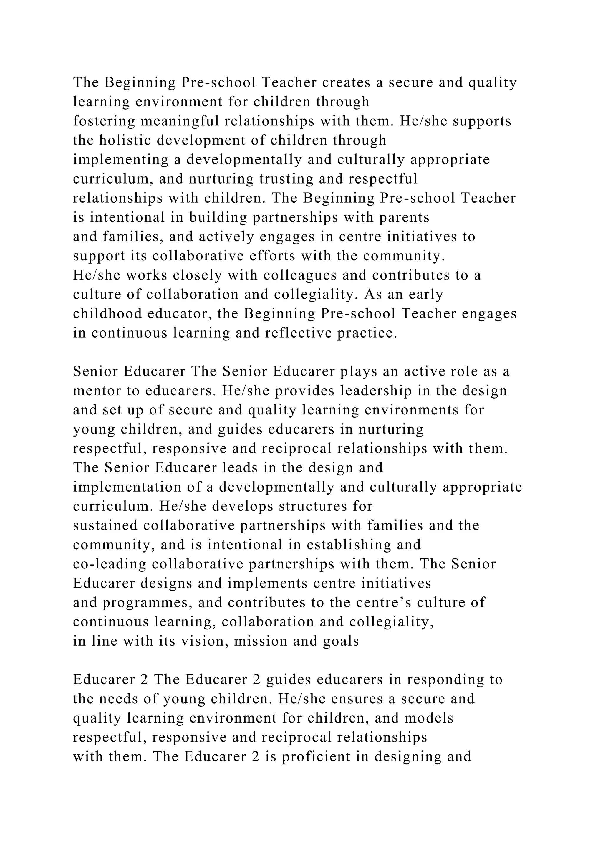 The Beginning Pre-school Teacher creates a secure and quality
learning environment for children through
fostering meaningful relationships with them. He/she supports
the holistic development of children through
implementing a developmentally and culturally appropriate
curriculum, and nurturing trusting and respectful
relationships with children. The Beginning Pre-school Teacher
is intentional in building partnerships with parents
and families, and actively engages in centre initiatives to
support its collaborative efforts with the community.
He/she works closely with colleagues and contributes to a
culture of collaboration and collegiality. As an early
childhood educator, the Beginning Pre-school Teacher engages
in continuous learning and reflective practice.
Senior Educarer The Senior Educarer plays an active role as a
mentor to educarers. He/she provides leadership in the design
and set up of secure and quality learning environments for
young children, and guides educarers in nurturing
respectful, responsive and reciprocal relationships with them.
The Senior Educarer leads in the design and
implementation of a developmentally and culturally appropriate
curriculum. He/she develops structures for
sustained collaborative partnerships with families and the
community, and is intentional in establishing and
co-leading collaborative partnerships with them. The Senior
Educarer designs and implements centre initiatives
and programmes, and contributes to the centre’s culture of
continuous learning, collaboration and collegiality,
in line with its vision, mission and goals
Educarer 2 The Educarer 2 guides educarers in responding to
the needs of young children. He/she ensures a secure and
quality learning environment for children, and models
respectful, responsive and reciprocal relationships
with them. The Educarer 2 is proficient in designing and
 