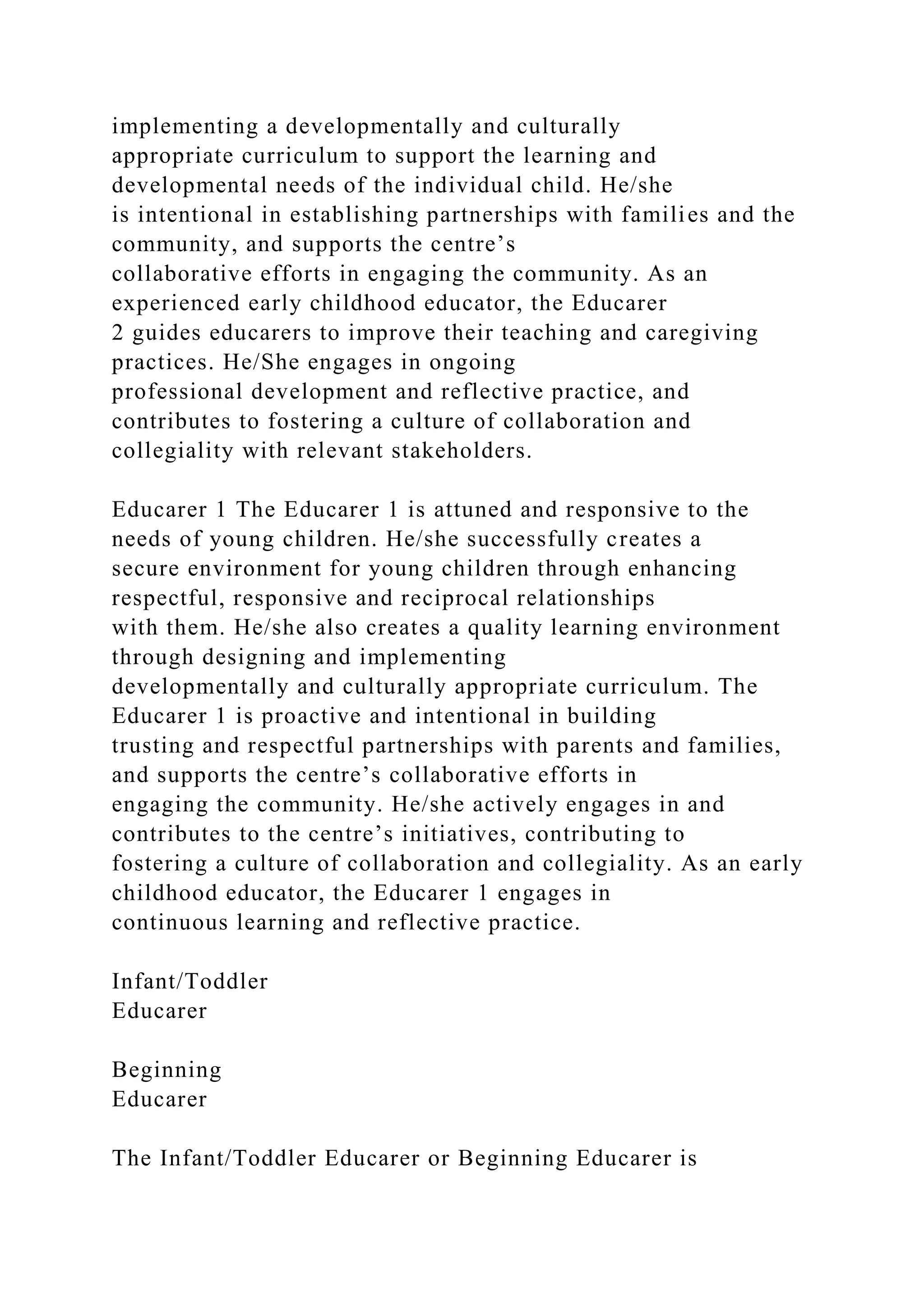 implementing a developmentally and culturally
appropriate curriculum to support the learning and
developmental needs of the individual child. He/she
is intentional in establishing partnerships with families and the
community, and supports the centre’s
collaborative efforts in engaging the community. As an
experienced early childhood educator, the Educarer
2 guides educarers to improve their teaching and caregiving
practices. He/She engages in ongoing
professional development and reflective practice, and
contributes to fostering a culture of collaboration and
collegiality with relevant stakeholders.
Educarer 1 The Educarer 1 is attuned and responsive to the
needs of young children. He/she successfully creates a
secure environment for young children through enhancing
respectful, responsive and reciprocal relationships
with them. He/she also creates a quality learning environment
through designing and implementing
developmentally and culturally appropriate curriculum. The
Educarer 1 is proactive and intentional in building
trusting and respectful partnerships with parents and families,
and supports the centre’s collaborative efforts in
engaging the community. He/she actively engages in and
contributes to the centre’s initiatives, contributing to
fostering a culture of collaboration and collegiality. As an early
childhood educator, the Educarer 1 engages in
continuous learning and reflective practice.
Infant/Toddler
Educarer
Beginning
Educarer
The Infant/Toddler Educarer or Beginning Educarer is
 