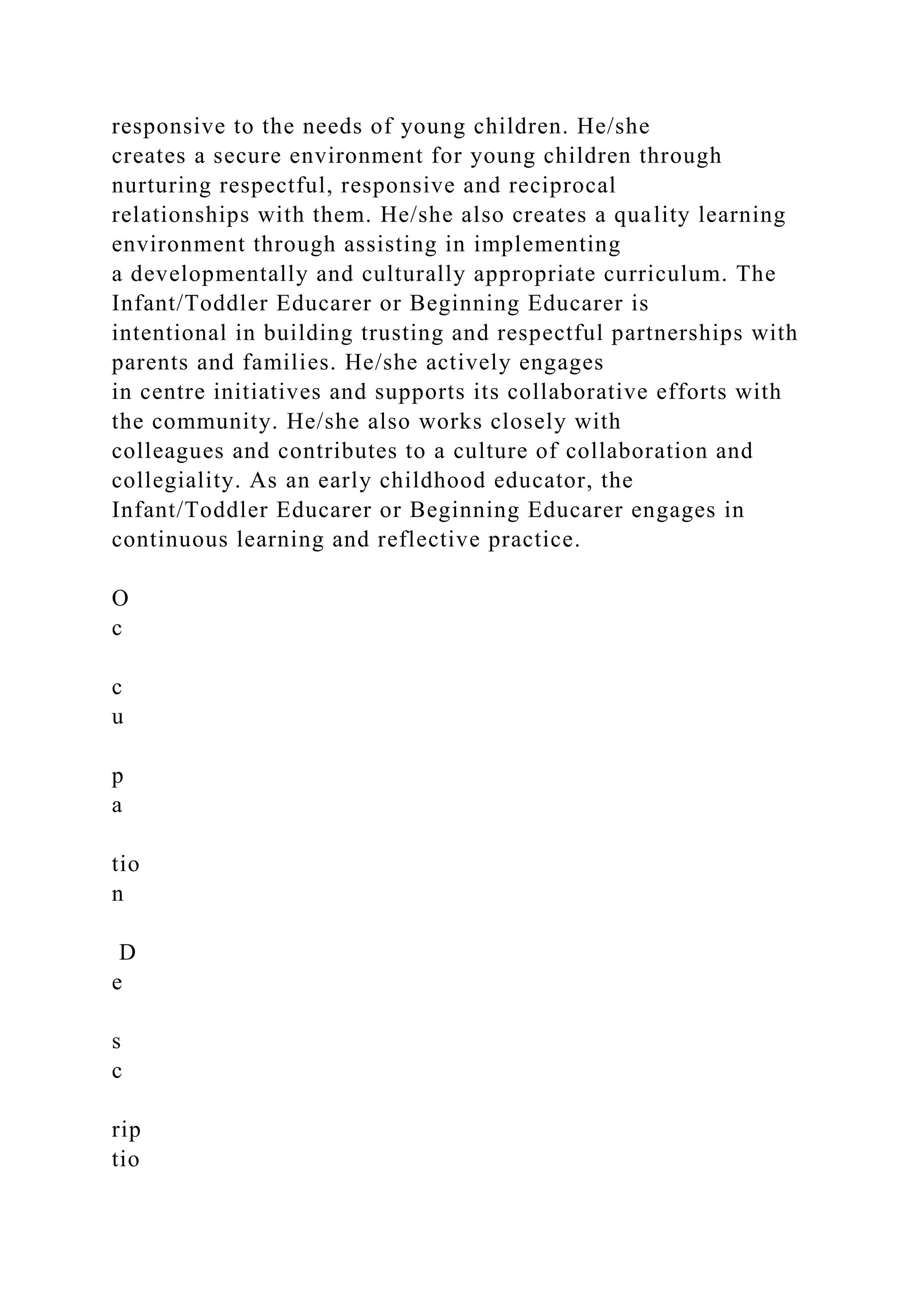 responsive to the needs of young children. He/she
creates a secure environment for young children through
nurturing respectful, responsive and reciprocal
relationships with them. He/she also creates a quality learning
environment through assisting in implementing
a developmentally and culturally appropriate curriculum. The
Infant/Toddler Educarer or Beginning Educarer is
intentional in building trusting and respectful partnerships with
parents and families. He/she actively engages
in centre initiatives and supports its collaborative efforts with
the community. He/she also works closely with
colleagues and contributes to a culture of collaboration and
collegiality. As an early childhood educator, the
Infant/Toddler Educarer or Beginning Educarer engages in
continuous learning and reflective practice.
O
c
c
u
p
a
tio
n
D
e
s
c
rip
tio
 