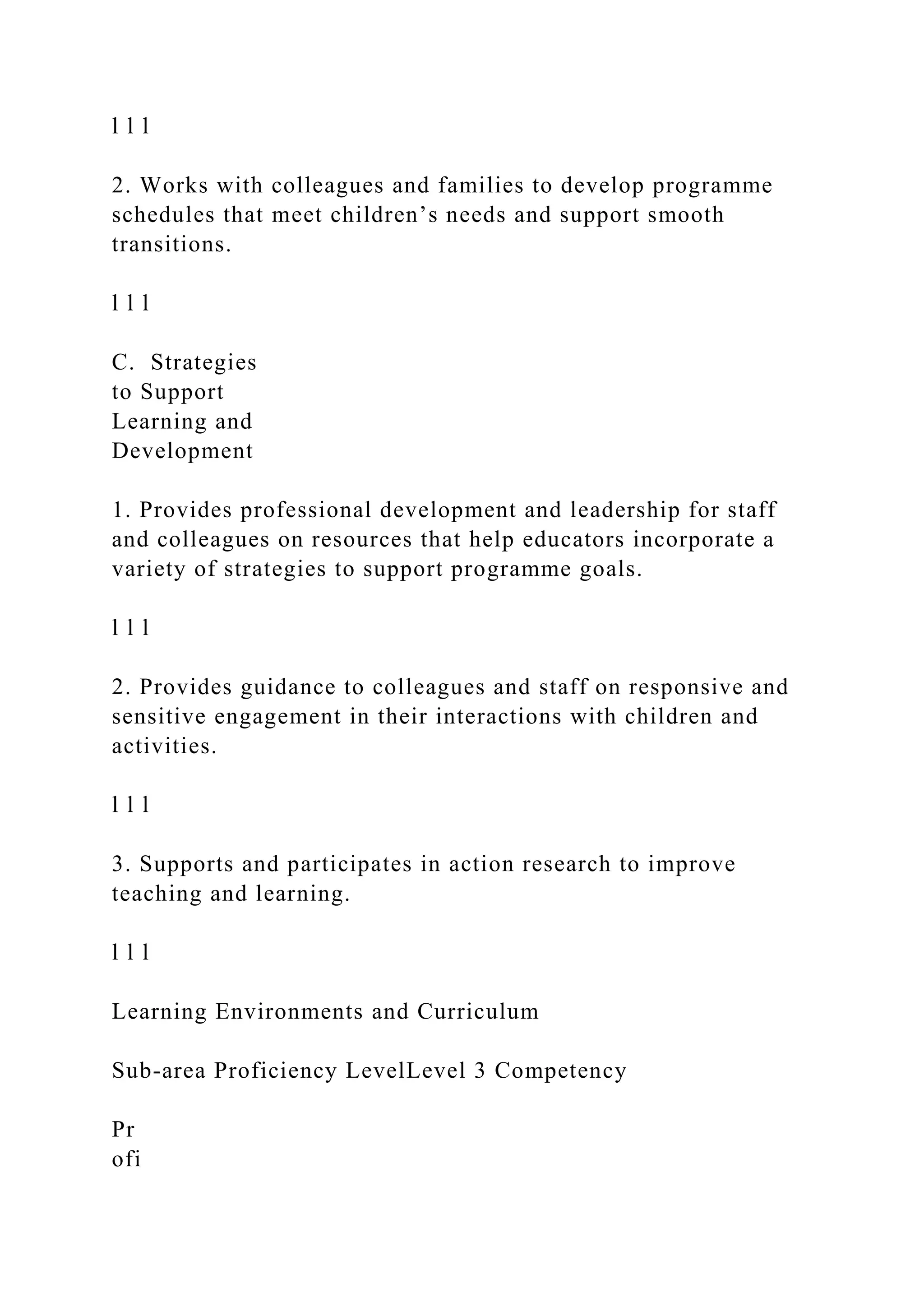 l l l
2. Works with colleagues and families to develop programme
schedules that meet children’s needs and support smooth
transitions.
l l l
C. Strategies
to Support
Learning and
Development
1. Provides professional development and leadership for staff
and colleagues on resources that help educators incorporate a
variety of strategies to support programme goals.
l l l
2. Provides guidance to colleagues and staff on responsive and
sensitive engagement in their interactions with children and
activities.
l l l
3. Supports and participates in action research to improve
teaching and learning.
l l l
Learning Environments and Curriculum
Sub-area Proficiency LevelLevel 3 Competency
Pr
ofi
 