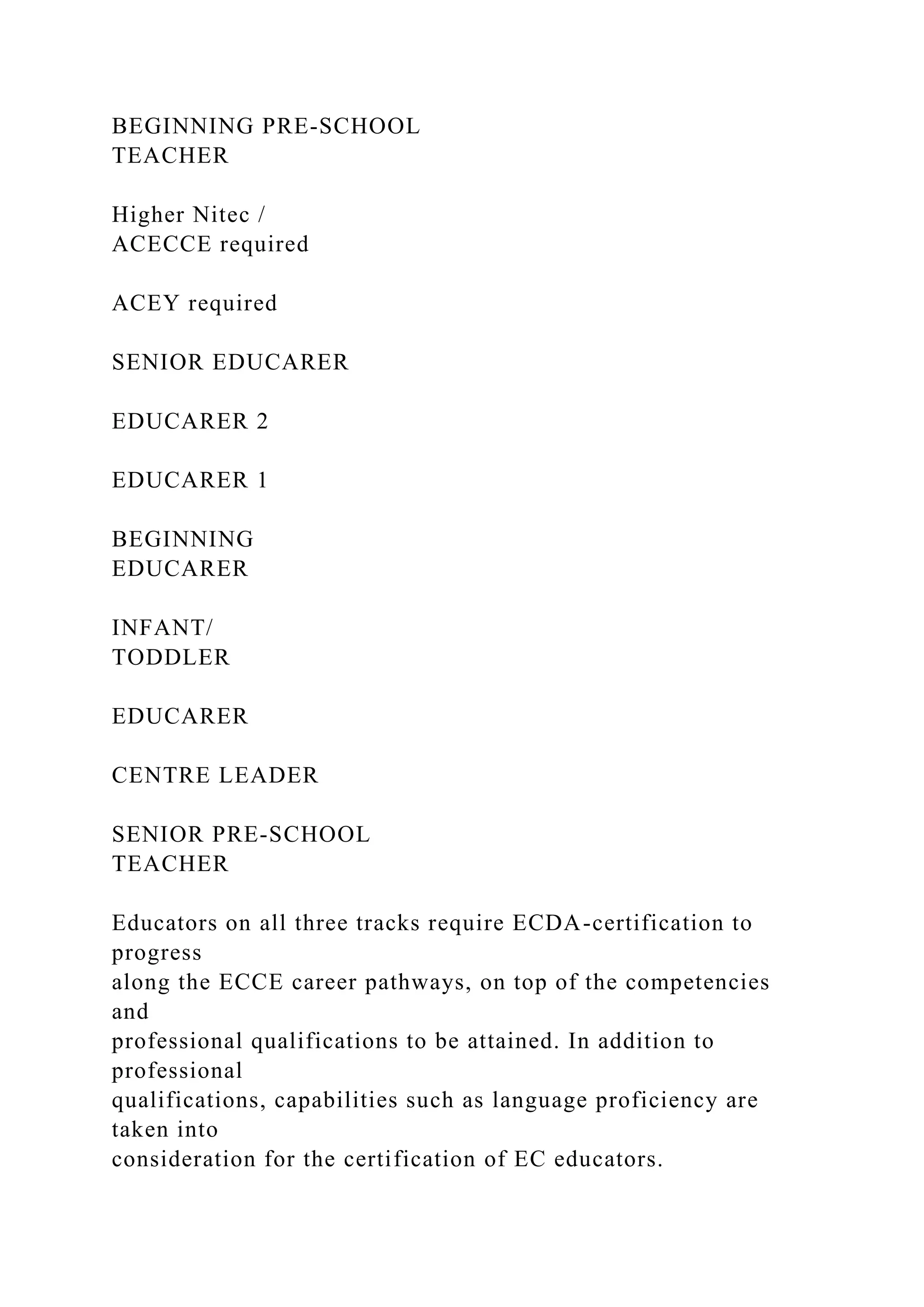 BEGINNING PRE-SCHOOL
TEACHER
Higher Nitec /
ACECCE required
ACEY required
SENIOR EDUCARER
EDUCARER 2
EDUCARER 1
BEGINNING
EDUCARER
INFANT/
TODDLER
EDUCARER
CENTRE LEADER
SENIOR PRE-SCHOOL
TEACHER
Educators on all three tracks require ECDA-certification to
progress
along the ECCE career pathways, on top of the competencies
and
professional qualifications to be attained. In addition to
professional
qualifications, capabilities such as language proficiency are
taken into
consideration for the certification of EC educators.
 