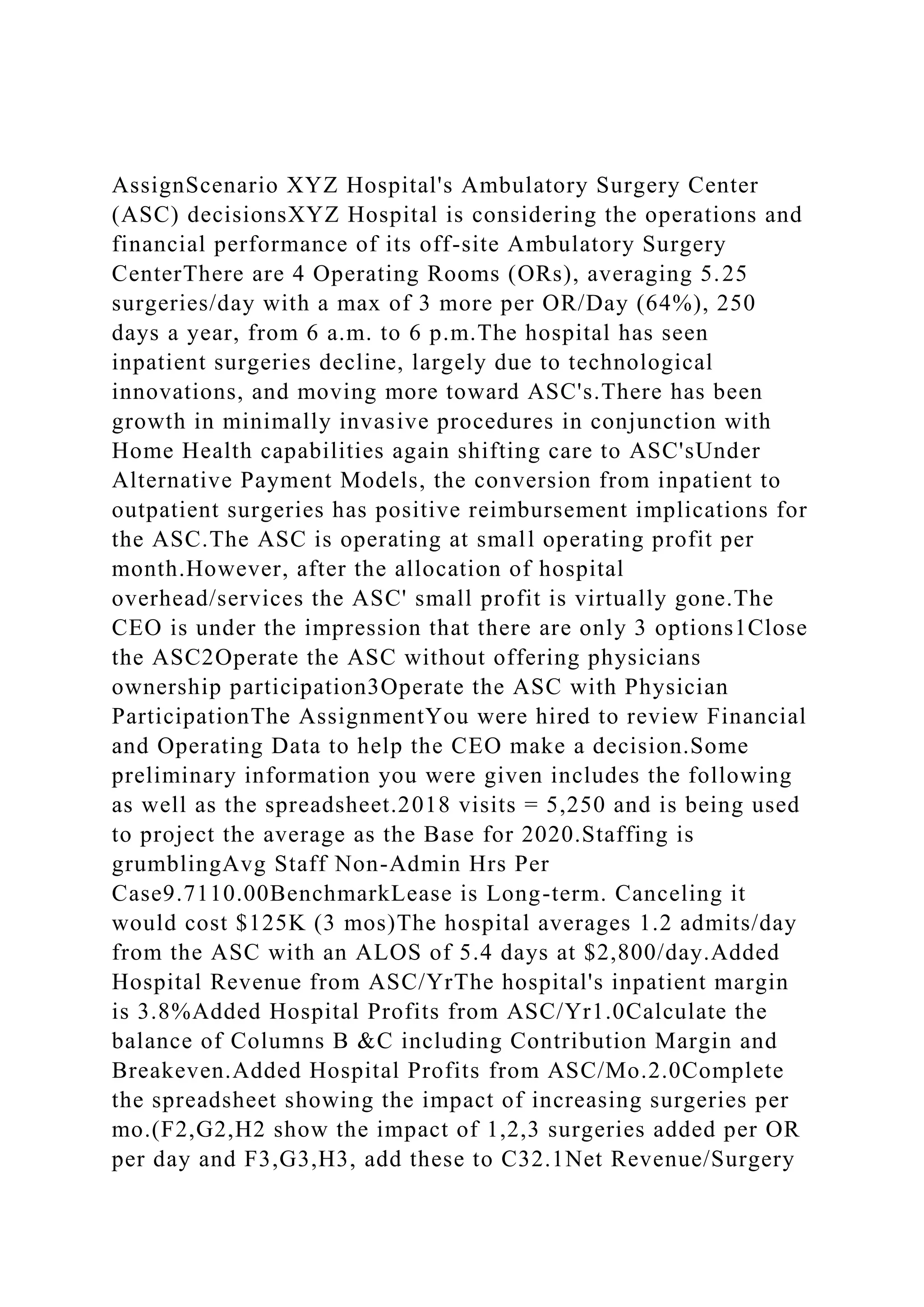 AssignScenario XYZ Hospital's Ambulatory Surgery Center
(ASC) decisionsXYZ Hospital is considering the operations and
financial performance of its off-site Ambulatory Surgery
CenterThere are 4 Operating Rooms (ORs), averaging 5.25
surgeries/day with a max of 3 more per OR/Day (64%), 250
days a year, from 6 a.m. to 6 p.m.The hospital has seen
inpatient surgeries decline, largely due to technological
innovations, and moving more toward ASC's.There has been
growth in minimally invasive procedures in conjunction with
Home Health capabilities again shifting care to ASC'sUnder
Alternative Payment Models, the conversion from inpatient to
outpatient surgeries has positive reimbursement implications for
the ASC.The ASC is operating at small operating profit per
month.However, after the allocation of hospital
overhead/services the ASC' small profit is virtually gone.The
CEO is under the impression that there are only 3 options1Close
the ASC2Operate the ASC without offering physicians
ownership participation3Operate the ASC with Physician
ParticipationThe AssignmentYou were hired to review Financial
and Operating Data to help the CEO make a decision.Some
preliminary information you were given includes the following
as well as the spreadsheet.2018 visits = 5,250 and is being used
to project the average as the Base for 2020.Staffing is
grumblingAvg Staff Non-Admin Hrs Per
Case9.7110.00BenchmarkLease is Long-term. Canceling it
would cost $125K (3 mos)The hospital averages 1.2 admits/day
from the ASC with an ALOS of 5.4 days at $2,800/day.Added
Hospital Revenue from ASC/YrThe hospital's inpatient margin
is 3.8%Added Hospital Profits from ASC/Yr1.0Calculate the
balance of Columns B &C including Contribution Margin and
Breakeven.Added Hospital Profits from ASC/Mo.2.0Complete
the spreadsheet showing the impact of increasing surgeries per
mo.(F2,G2,H2 show the impact of 1,2,3 surgeries added per OR
per day and F3,G3,H3, add these to C32.1Net Revenue/Surgery
 
