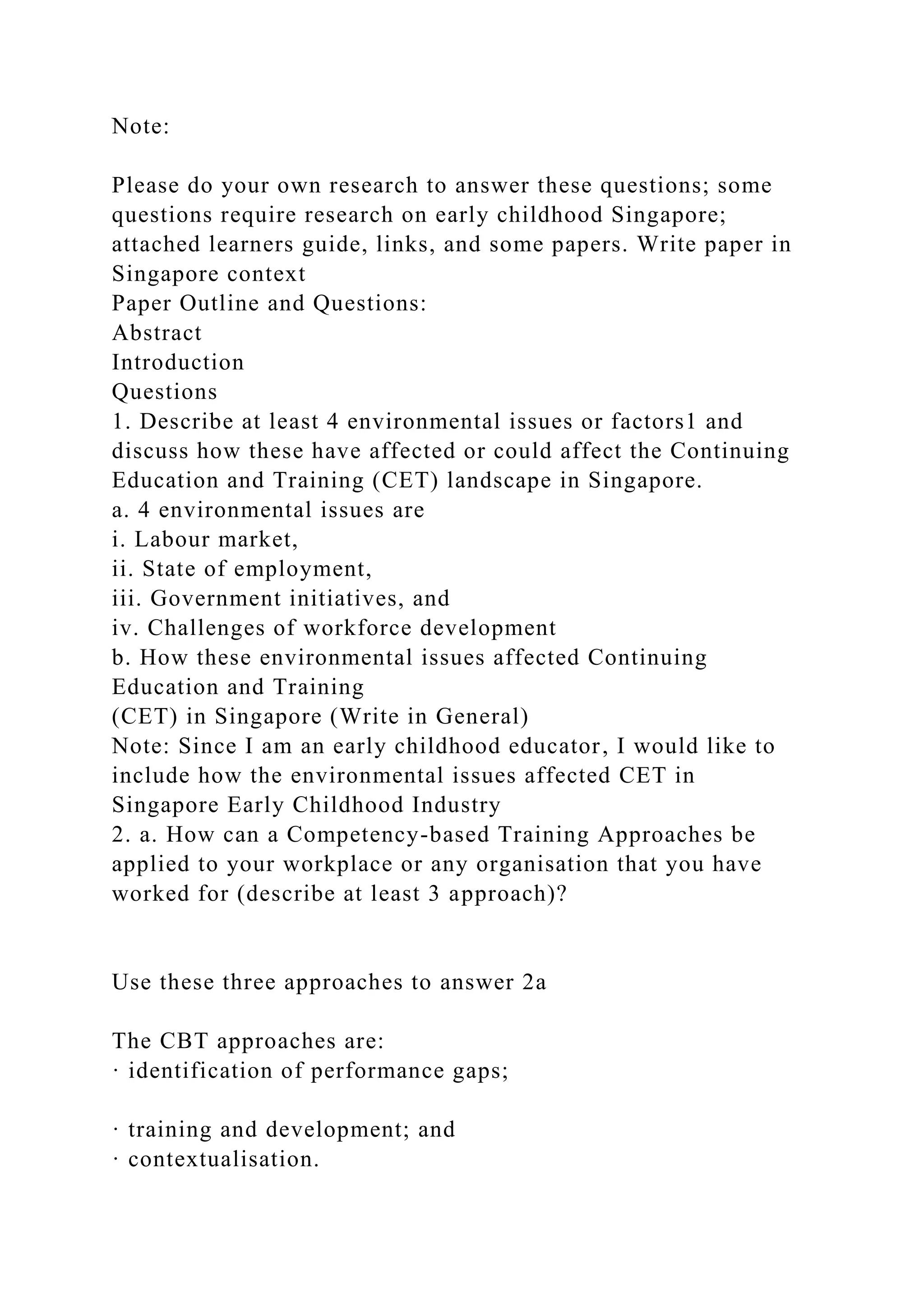 Note:
Please do your own research to answer these questions; some
questions require research on early childhood Singapore;
attached learners guide, links, and some papers. Write paper in
Singapore context
Paper Outline and Questions:
Abstract
Introduction
Questions
1. Describe at least 4 environmental issues or factors1 and
discuss how these have affected or could affect the Continuing
Education and Training (CET) landscape in Singapore.
a. 4 environmental issues are
i. Labour market,
ii. State of employment,
iii. Government initiatives, and
iv. Challenges of workforce development
b. How these environmental issues affected Continuing
Education and Training
(CET) in Singapore (Write in General)
Note: Since I am an early childhood educator, I would like to
include how the environmental issues affected CET in
Singapore Early Childhood Industry
2. a. How can a Competency-based Training Approaches be
applied to your workplace or any organisation that you have
worked for (describe at least 3 approach)?
Use these three approaches to answer 2a
The CBT approaches are:
· identification of performance gaps;
· training and development; and
· contextualisation.
 