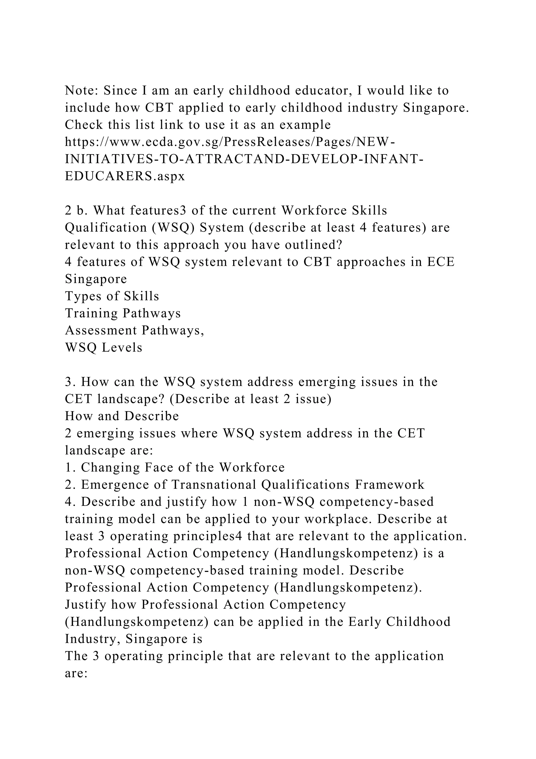 Note: Since I am an early childhood educator, I would like to
include how CBT applied to early childhood industry Singapore.
Check this list link to use it as an example
https://www.ecda.gov.sg/PressReleases/Pages/NEW-
INITIATIVES-TO-ATTRACTAND-DEVELOP-INFANT-
EDUCARERS.aspx
2 b. What features3 of the current Workforce Skills
Qualification (WSQ) System (describe at least 4 features) are
relevant to this approach you have outlined?
4 features of WSQ system relevant to CBT approaches in ECE
Singapore
Types of Skills
Training Pathways
Assessment Pathways,
WSQ Levels
3. How can the WSQ system address emerging issues in the
CET landscape? (Describe at least 2 issue)
How and Describe
2 emerging issues where WSQ system address in the CET
landscape are:
1. Changing Face of the Workforce
2. Emergence of Transnational Qualifications Framework
4. Describe and justify how 1 non-WSQ competency-based
training model can be applied to your workplace. Describe at
least 3 operating principles4 that are relevant to the application.
Professional Action Competency (Handlungskompetenz) is a
non-WSQ competency-based training model. Describe
Professional Action Competency (Handlungskompetenz).
Justify how Professional Action Competency
(Handlungskompetenz) can be applied in the Early Childhood
Industry, Singapore is
The 3 operating principle that are relevant to the application
are:
 