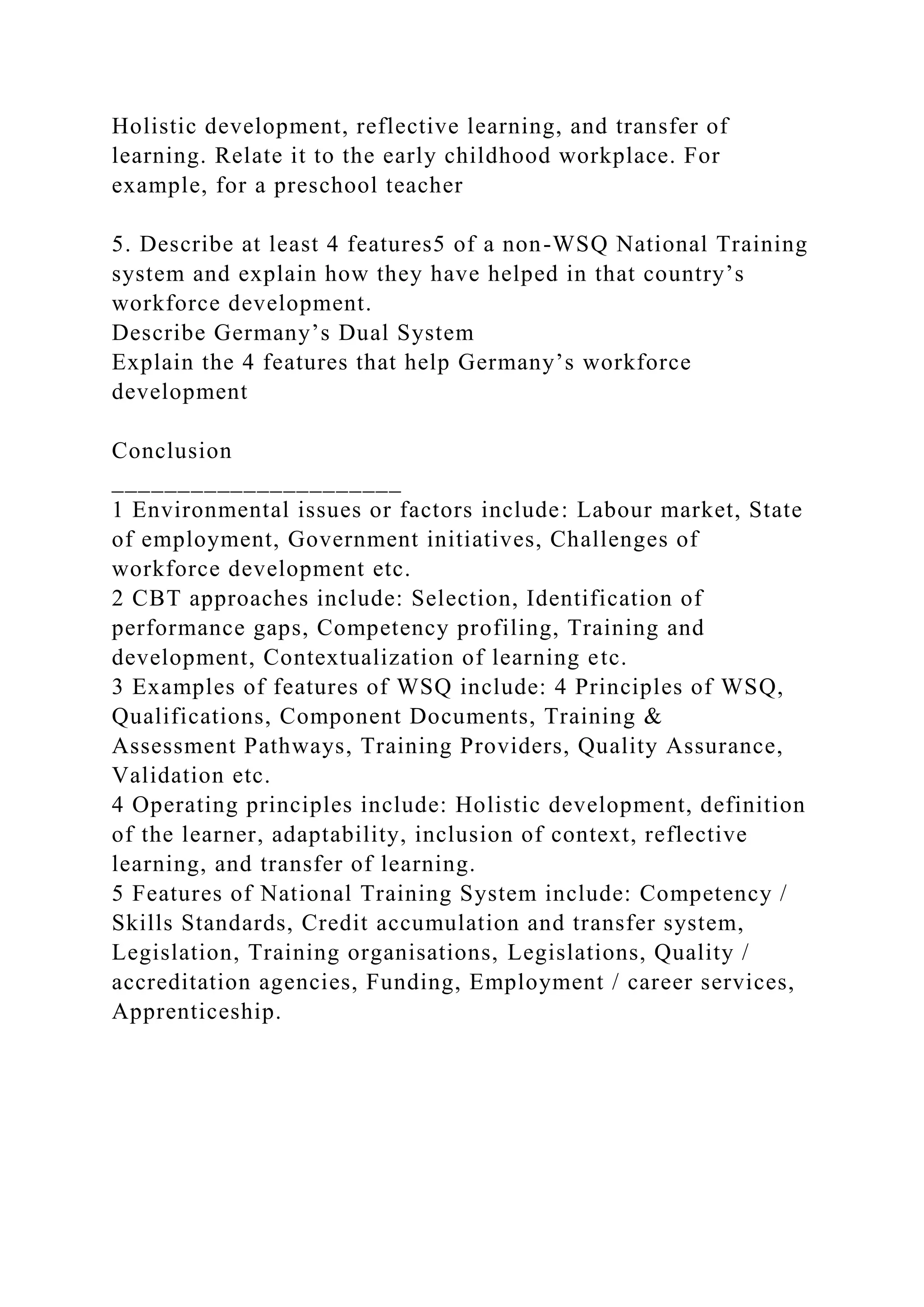 Holistic development, reflective learning, and transfer of
learning. Relate it to the early childhood workplace. For
example, for a preschool teacher
5. Describe at least 4 features5 of a non-WSQ National Training
system and explain how they have helped in that country’s
workforce development.
Describe Germany’s Dual System
Explain the 4 features that help Germany’s workforce
development
Conclusion
______________________
1 Environmental issues or factors include: Labour market, State
of employment, Government initiatives, Challenges of
workforce development etc.
2 CBT approaches include: Selection, Identification of
performance gaps, Competency profiling, Training and
development, Contextualization of learning etc.
3 Examples of features of WSQ include: 4 Principles of WSQ,
Qualifications, Component Documents, Training &
Assessment Pathways, Training Providers, Quality Assurance,
Validation etc.
4 Operating principles include: Holistic development, definition
of the learner, adaptability, inclusion of context, reflective
learning, and transfer of learning.
5 Features of National Training System include: Competency /
Skills Standards, Credit accumulation and transfer system,
Legislation, Training organisations, Legislations, Quality /
accreditation agencies, Funding, Employment / career services,
Apprenticeship.
 