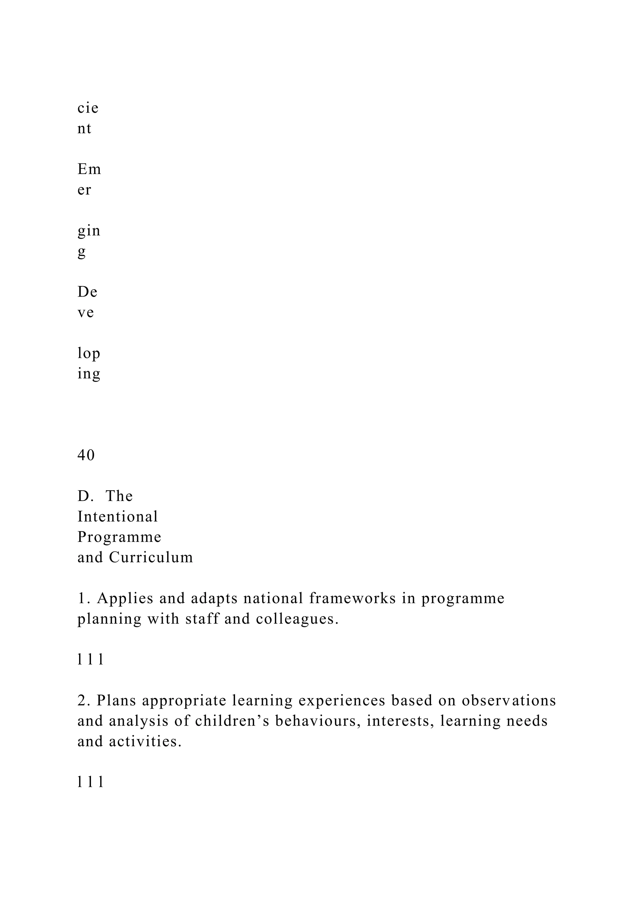 cie
nt
Em
er
gin
g
De
ve
lop
ing
40
D. The
Intentional
Programme
and Curriculum
1. Applies and adapts national frameworks in programme
planning with staff and colleagues.
l l l
2. Plans appropriate learning experiences based on observations
and analysis of children’s behaviours, interests, learning needs
and activities.
l l l
 