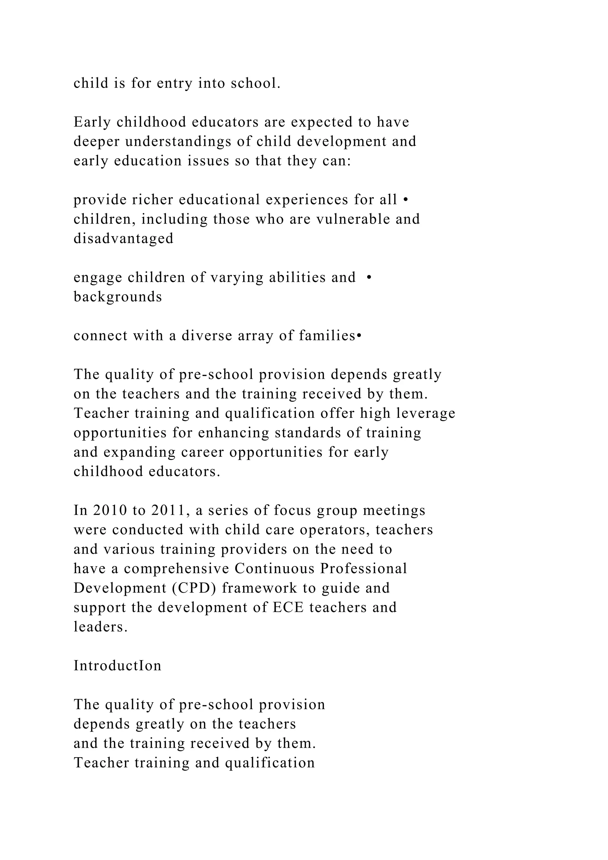 child is for entry into school.
Early childhood educators are expected to have
deeper understandings of child development and
early education issues so that they can:
provide richer educational experiences for all •
children, including those who are vulnerable and
disadvantaged
engage children of varying abilities and •
backgrounds
connect with a diverse array of families•
The quality of pre-school provision depends greatly
on the teachers and the training received by them.
Teacher training and qualification offer high leverage
opportunities for enhancing standards of training
and expanding career opportunities for early
childhood educators.
In 2010 to 2011, a series of focus group meetings
were conducted with child care operators, teachers
and various training providers on the need to
have a comprehensive Continuous Professional
Development (CPD) framework to guide and
support the development of ECE teachers and
leaders.
IntroductIon
The quality of pre-school provision
depends greatly on the teachers
and the training received by them.
Teacher training and qualification
 