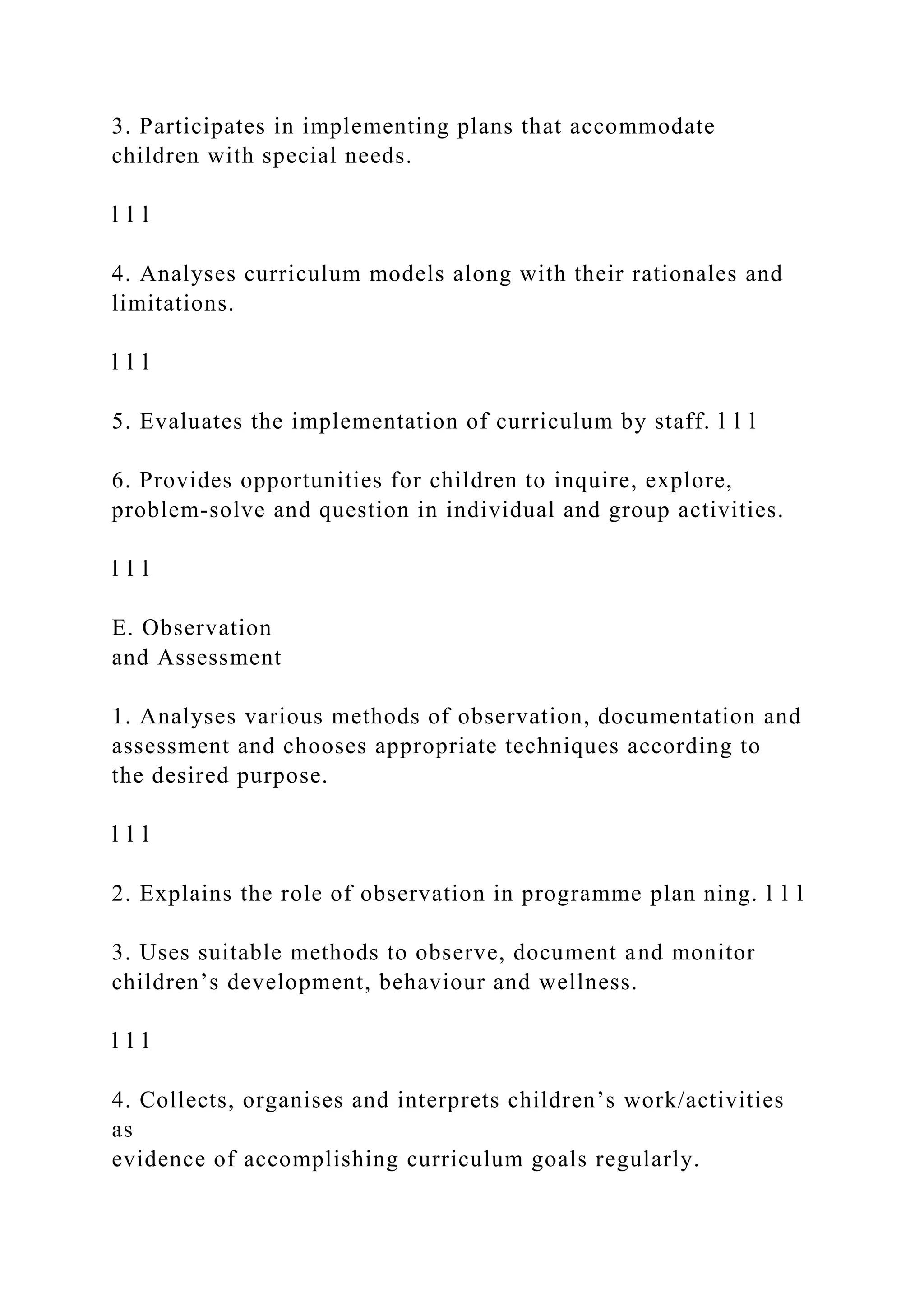 3. Participates in implementing plans that accommodate
children with special needs.
l l l
4. Analyses curriculum models along with their rationales and
limitations.
l l l
5. Evaluates the implementation of curriculum by staff. l l l
6. Provides opportunities for children to inquire, explore,
problem-solve and question in individual and group activities.
l l l
E. Observation
and Assessment
1. Analyses various methods of observation, documentation and
assessment and chooses appropriate techniques according to
the desired purpose.
l l l
2. Explains the role of observation in programme plan ning. l l l
3. Uses suitable methods to observe, document and monitor
children’s development, behaviour and wellness.
l l l
4. Collects, organises and interprets children’s work/activities
as
evidence of accomplishing curriculum goals regularly.
 