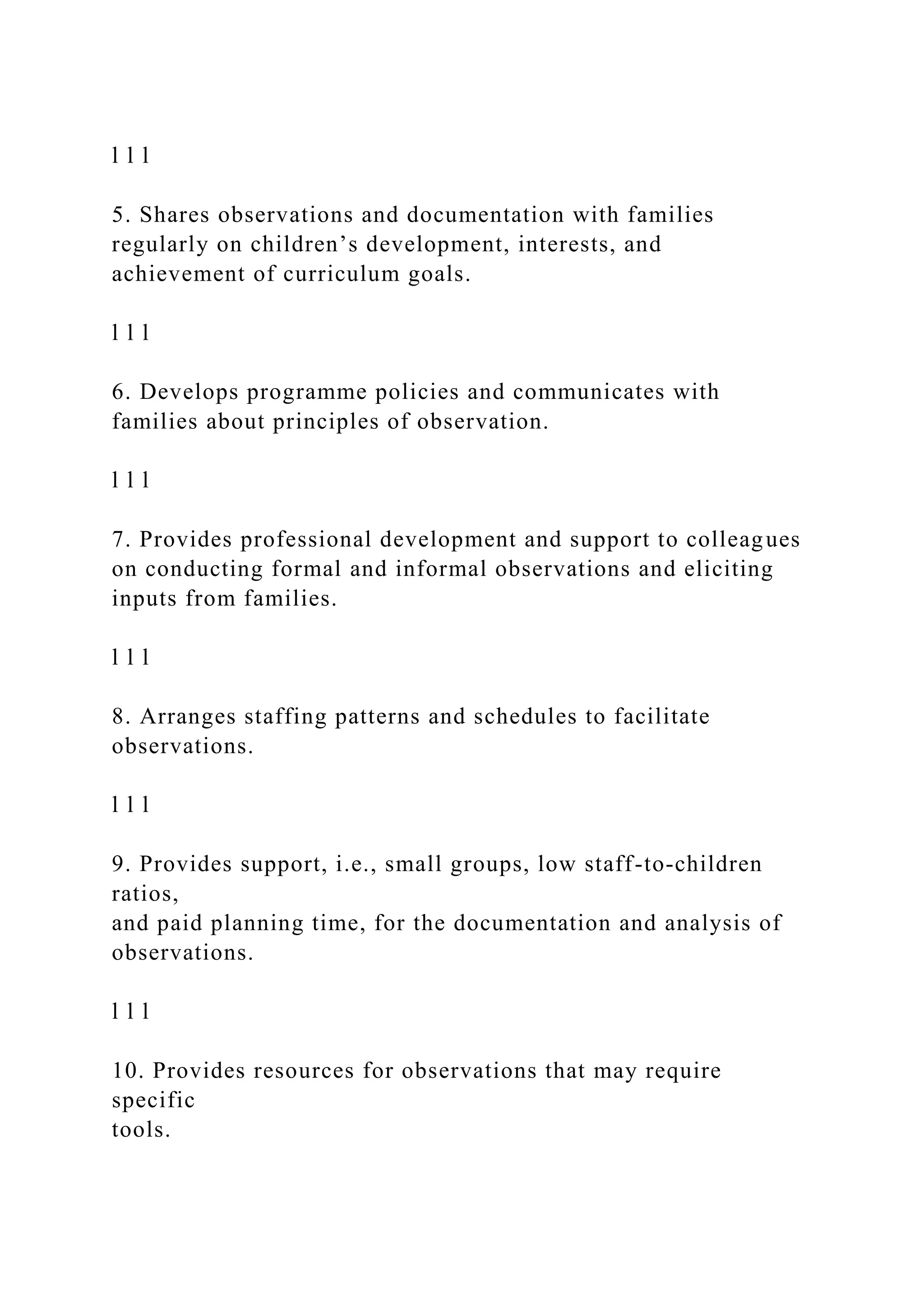 l l l
5. Shares observations and documentation with families
regularly on children’s development, interests, and
achievement of curriculum goals.
l l l
6. Develops programme policies and communicates with
families about principles of observation.
l l l
7. Provides professional development and support to colleagues
on conducting formal and informal observations and eliciting
inputs from families.
l l l
8. Arranges staffing patterns and schedules to facilitate
observations.
l l l
9. Provides support, i.e., small groups, low staff-to-children
ratios,
and paid planning time, for the documentation and analysis of
observations.
l l l
10. Provides resources for observations that may require
specific
tools.
 