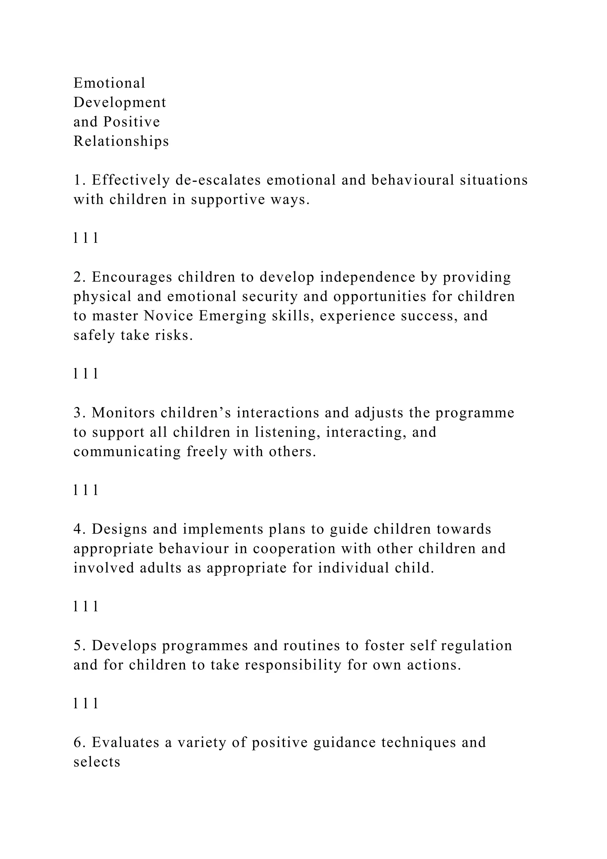 Emotional
Development
and Positive
Relationships
1. Effectively de-escalates emotional and behavioural situations
with children in supportive ways.
l l l
2. Encourages children to develop independence by providing
physical and emotional security and opportunities for children
to master Novice Emerging skills, experience success, and
safely take risks.
l l l
3. Monitors children’s interactions and adjusts the programme
to support all children in listening, interacting, and
communicating freely with others.
l l l
4. Designs and implements plans to guide children towards
appropriate behaviour in cooperation with other children and
involved adults as appropriate for individual child.
l l l
5. Develops programmes and routines to foster self regulation
and for children to take responsibility for own actions.
l l l
6. Evaluates a variety of positive guidance techniques and
selects
 