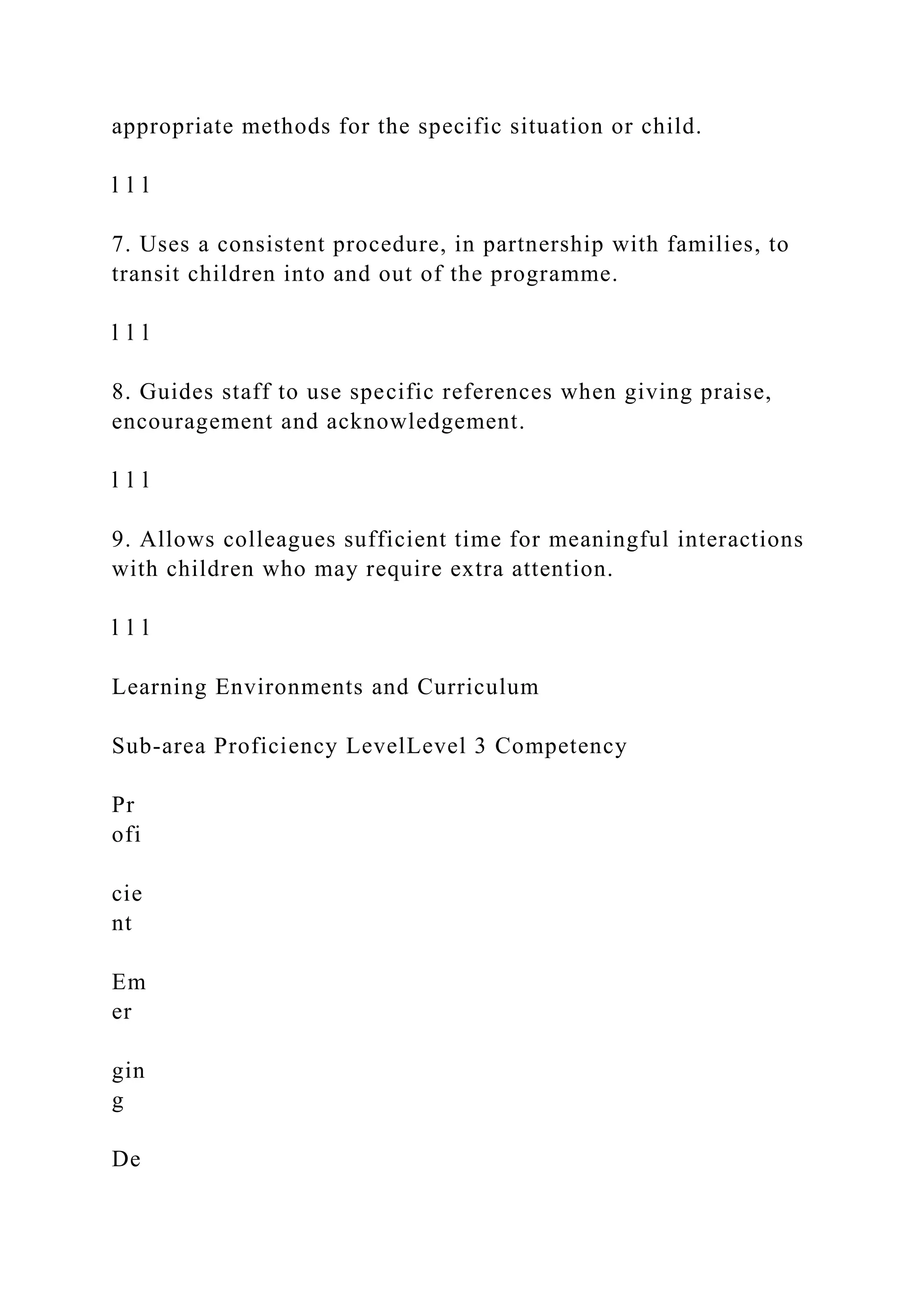 appropriate methods for the specific situation or child.
l l l
7. Uses a consistent procedure, in partnership with families, to
transit children into and out of the programme.
l l l
8. Guides staff to use specific references when giving praise,
encouragement and acknowledgement.
l l l
9. Allows colleagues sufficient time for meaningful interactions
with children who may require extra attention.
l l l
Learning Environments and Curriculum
Sub-area Proficiency LevelLevel 3 Competency
Pr
ofi
cie
nt
Em
er
gin
g
De
 
