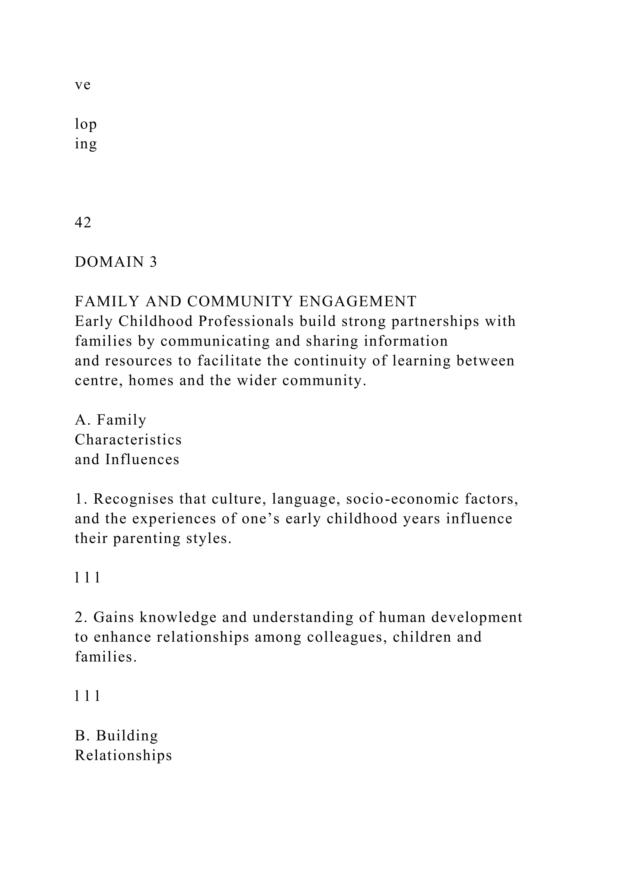ve
lop
ing
42
DOMAIN 3
FAMILY AND COMMUNITY ENGAGEMENT
Early Childhood Professionals build strong partnerships with
families by communicating and sharing information
and resources to facilitate the continuity of learning between
centre, homes and the wider community.
A. Family
Characteristics
and Influences
1. Recognises that culture, language, socio-economic factors,
and the experiences of one’s early childhood years influence
their parenting styles.
l l l
2. Gains knowledge and understanding of human development
to enhance relationships among colleagues, children and
families.
l l l
B. Building
Relationships
 