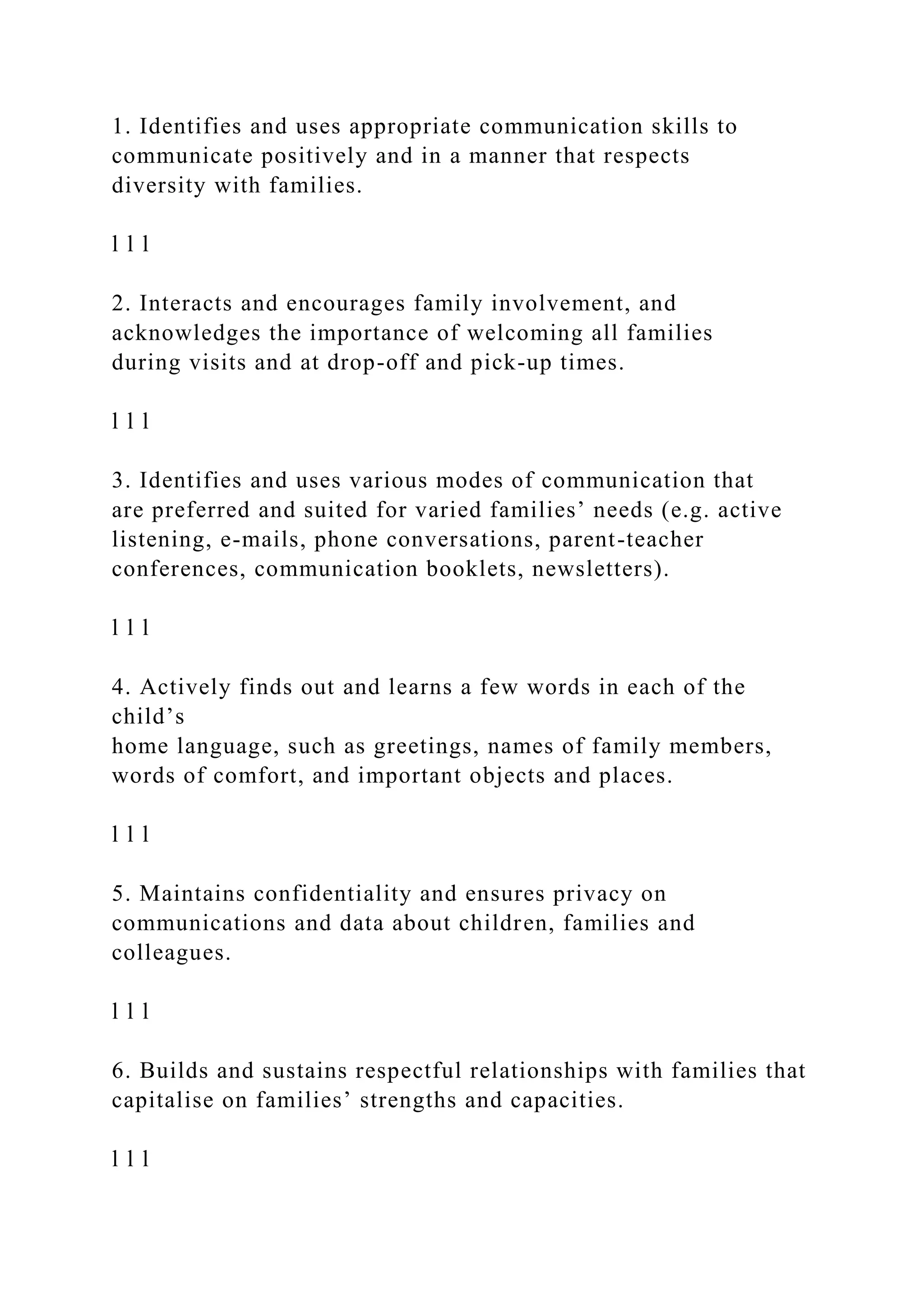 1. Identifies and uses appropriate communication skills to
communicate positively and in a manner that respects
diversity with families.
l l l
2. Interacts and encourages family involvement, and
acknowledges the importance of welcoming all families
during visits and at drop-off and pick-up times.
l l l
3. Identifies and uses various modes of communication that
are preferred and suited for varied families’ needs (e.g. active
listening, e-mails, phone conversations, parent-teacher
conferences, communication booklets, newsletters).
l l l
4. Actively finds out and learns a few words in each of the
child’s
home language, such as greetings, names of family members,
words of comfort, and important objects and places.
l l l
5. Maintains confidentiality and ensures privacy on
communications and data about children, families and
colleagues.
l l l
6. Builds and sustains respectful relationships with families that
capitalise on families’ strengths and capacities.
l l l
 
