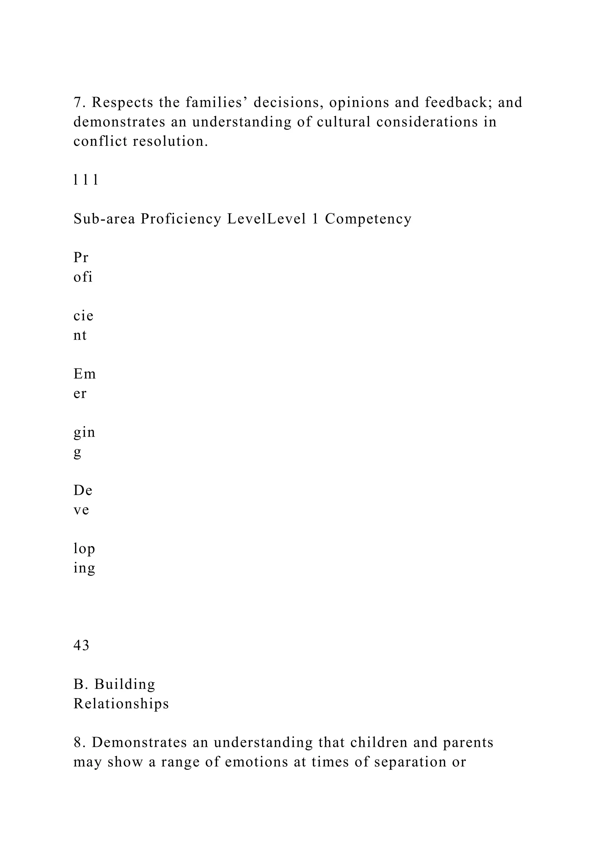 7. Respects the families’ decisions, opinions and feedback; and
demonstrates an understanding of cultural considerations in
conflict resolution.
l l l
Sub-area Proficiency LevelLevel 1 Competency
Pr
ofi
cie
nt
Em
er
gin
g
De
ve
lop
ing
43
B. Building
Relationships
8. Demonstrates an understanding that children and parents
may show a range of emotions at times of separation or
 