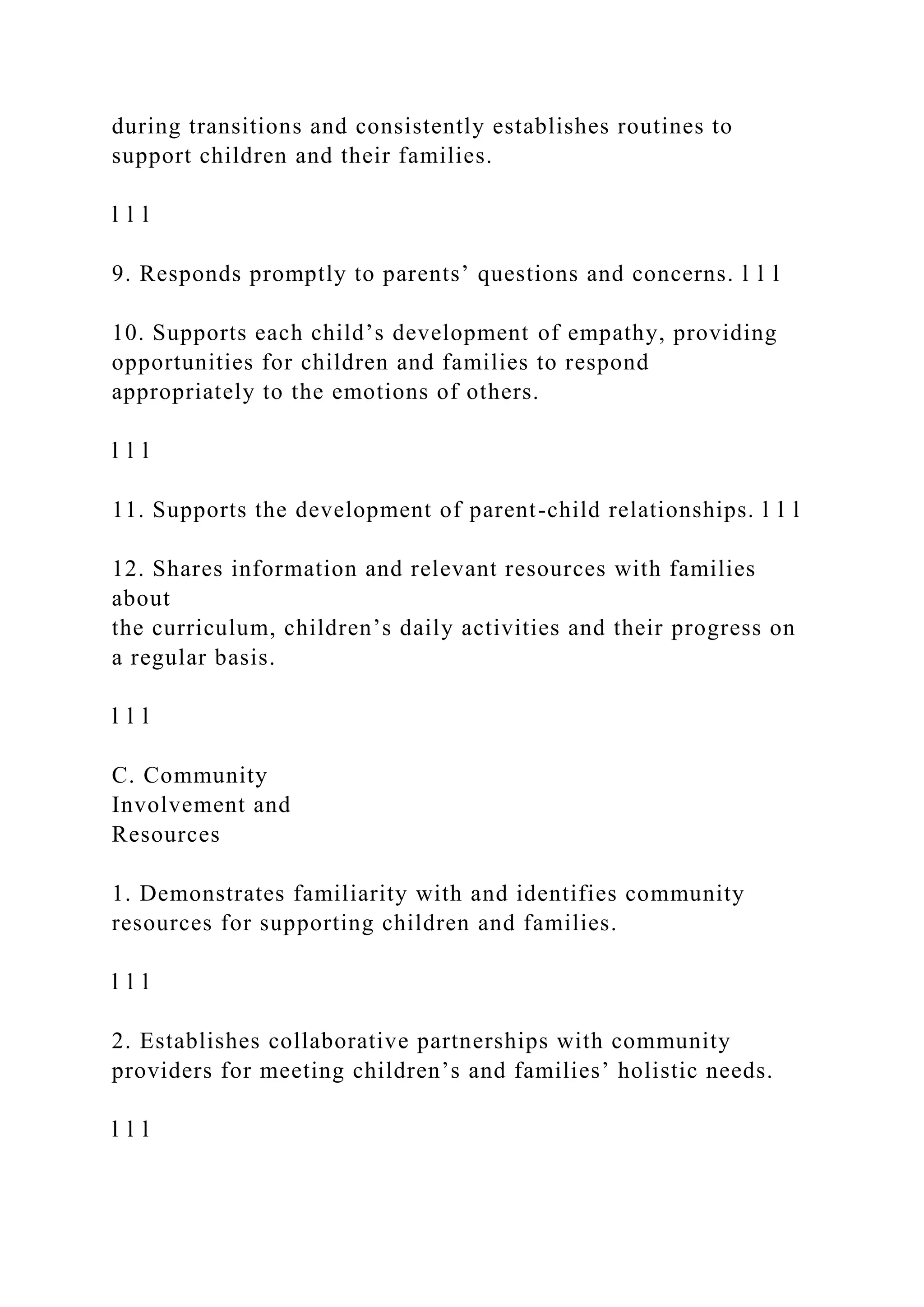 during transitions and consistently establishes routines to
support children and their families.
l l l
9. Responds promptly to parents’ questions and concerns. l l l
10. Supports each child’s development of empathy, providing
opportunities for children and families to respond
appropriately to the emotions of others.
l l l
11. Supports the development of parent-child relationships. l l l
12. Shares information and relevant resources with families
about
the curriculum, children’s daily activities and their progress on
a regular basis.
l l l
C. Community
Involvement and
Resources
1. Demonstrates familiarity with and identifies community
resources for supporting children and families.
l l l
2. Establishes collaborative partnerships with community
providers for meeting children’s and families’ holistic needs.
l l l
 