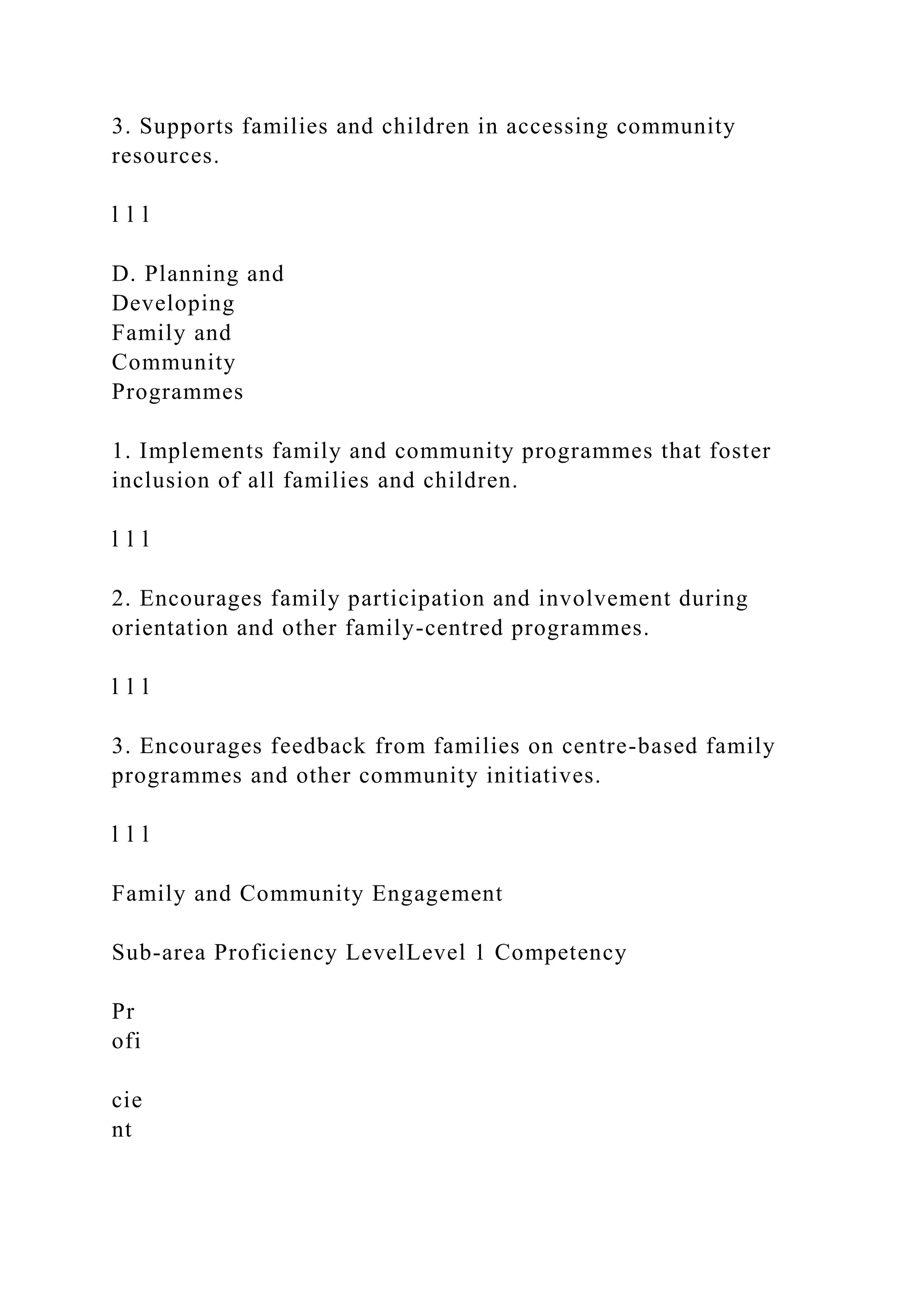 3. Supports families and children in accessing community
resources.
l l l
D. Planning and
Developing
Family and
Community
Programmes
1. Implements family and community programmes that foster
inclusion of all families and children.
l l l
2. Encourages family participation and involvement during
orientation and other family-centred programmes.
l l l
3. Encourages feedback from families on centre-based family
programmes and other community initiatives.
l l l
Family and Community Engagement
Sub-area Proficiency LevelLevel 1 Competency
Pr
ofi
cie
nt
 