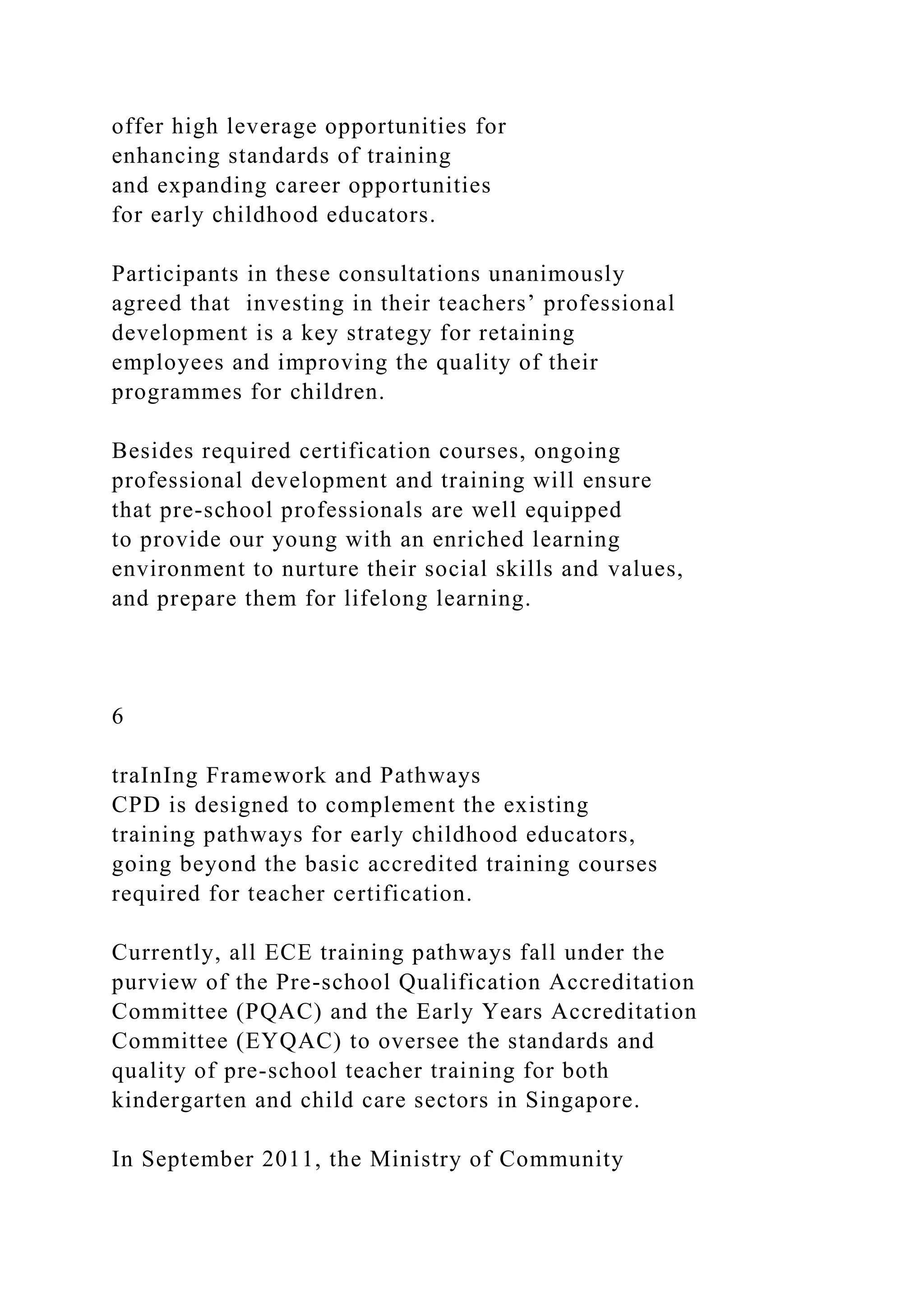 offer high leverage opportunities for
enhancing standards of training
and expanding career opportunities
for early childhood educators.
Participants in these consultations unanimously
agreed that investing in their teachers’ professional
development is a key strategy for retaining
employees and improving the quality of their
programmes for children.
Besides required certification courses, ongoing
professional development and training will ensure
that pre-school professionals are well equipped
to provide our young with an enriched learning
environment to nurture their social skills and values,
and prepare them for lifelong learning.
6
traInIng Framework and Pathways
CPD is designed to complement the existing
training pathways for early childhood educators,
going beyond the basic accredited training courses
required for teacher certification.
Currently, all ECE training pathways fall under the
purview of the Pre-school Qualification Accreditation
Committee (PQAC) and the Early Years Accreditation
Committee (EYQAC) to oversee the standards and
quality of pre-school teacher training for both
kindergarten and child care sectors in Singapore.
In September 2011, the Ministry of Community
 