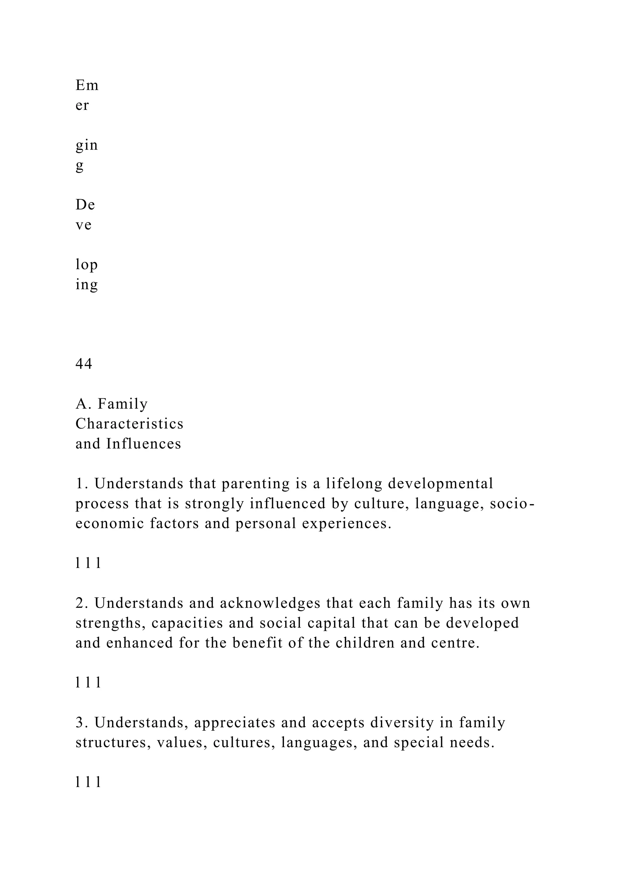 Em
er
gin
g
De
ve
lop
ing
44
A. Family
Characteristics
and Influences
1. Understands that parenting is a lifelong developmental
process that is strongly influenced by culture, language, socio-
economic factors and personal experiences.
l l l
2. Understands and acknowledges that each family has its own
strengths, capacities and social capital that can be developed
and enhanced for the benefit of the children and centre.
l l l
3. Understands, appreciates and accepts diversity in family
structures, values, cultures, languages, and special needs.
l l l
 
