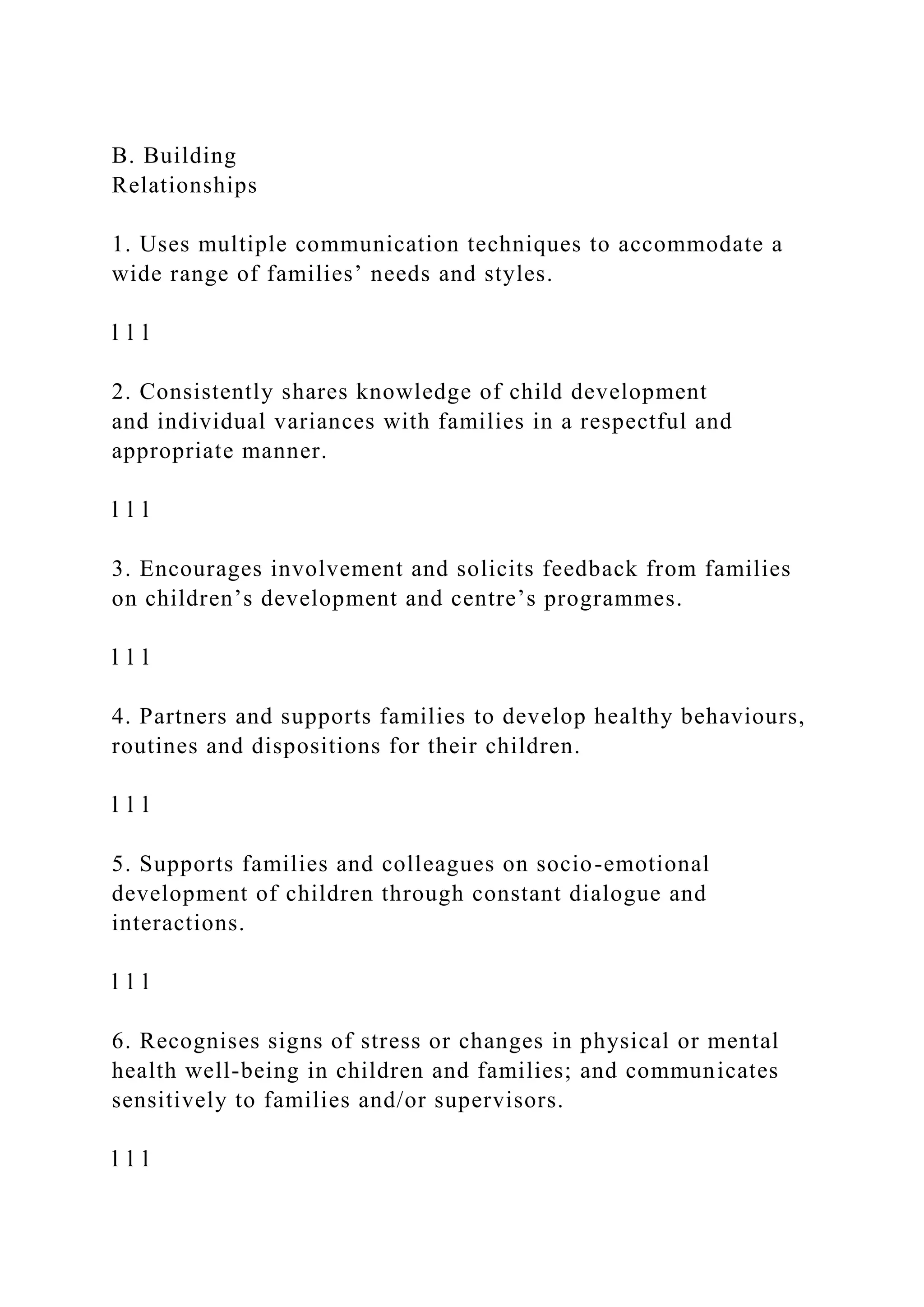B. Building
Relationships
1. Uses multiple communication techniques to accommodate a
wide range of families’ needs and styles.
l l l
2. Consistently shares knowledge of child development
and individual variances with families in a respectful and
appropriate manner.
l l l
3. Encourages involvement and solicits feedback from families
on children’s development and centre’s programmes.
l l l
4. Partners and supports families to develop healthy behaviours,
routines and dispositions for their children.
l l l
5. Supports families and colleagues on socio-emotional
development of children through constant dialogue and
interactions.
l l l
6. Recognises signs of stress or changes in physical or mental
health well-being in children and families; and communicates
sensitively to families and/or supervisors.
l l l
 