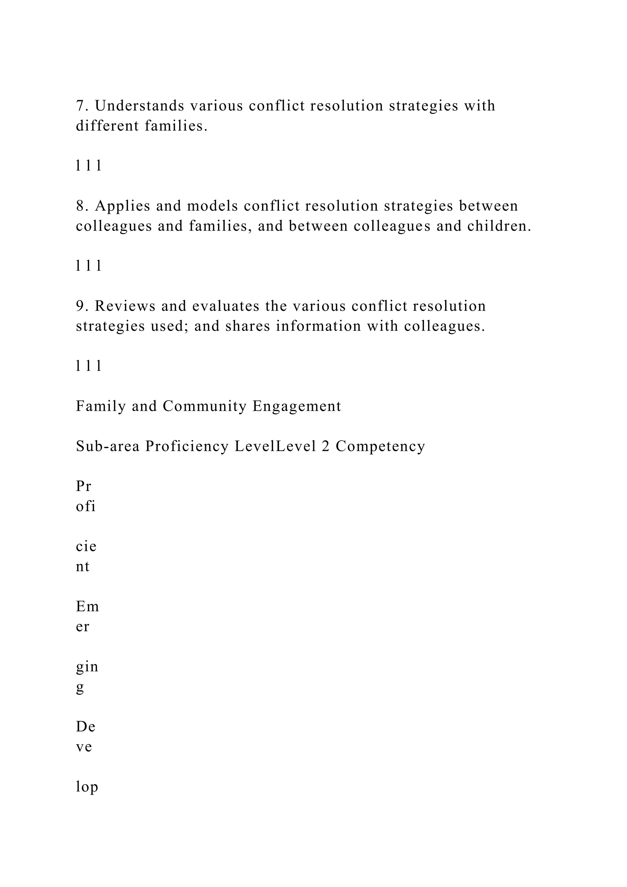 7. Understands various conflict resolution strategies with
different families.
l l l
8. Applies and models conflict resolution strategies between
colleagues and families, and between colleagues and children.
l l l
9. Reviews and evaluates the various conflict resolution
strategies used; and shares information with colleagues.
l l l
Family and Community Engagement
Sub-area Proficiency LevelLevel 2 Competency
Pr
ofi
cie
nt
Em
er
gin
g
De
ve
lop
 