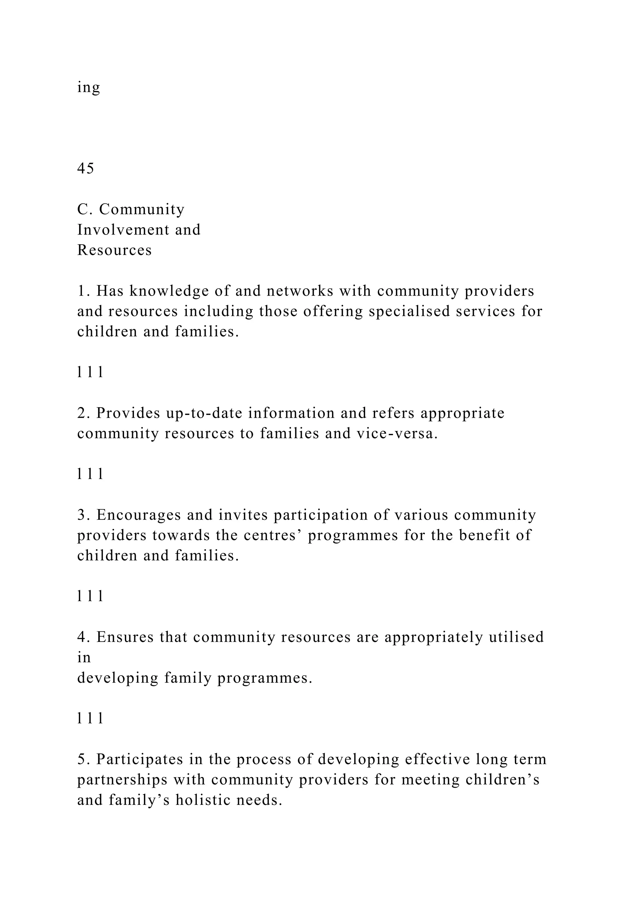 ing
45
C. Community
Involvement and
Resources
1. Has knowledge of and networks with community providers
and resources including those offering specialised services for
children and families.
l l l
2. Provides up-to-date information and refers appropriate
community resources to families and vice-versa.
l l l
3. Encourages and invites participation of various community
providers towards the centres’ programmes for the benefit of
children and families.
l l l
4. Ensures that community resources are appropriately utilised
in
developing family programmes.
l l l
5. Participates in the process of developing effective long term
partnerships with community providers for meeting children’s
and family’s holistic needs.
 