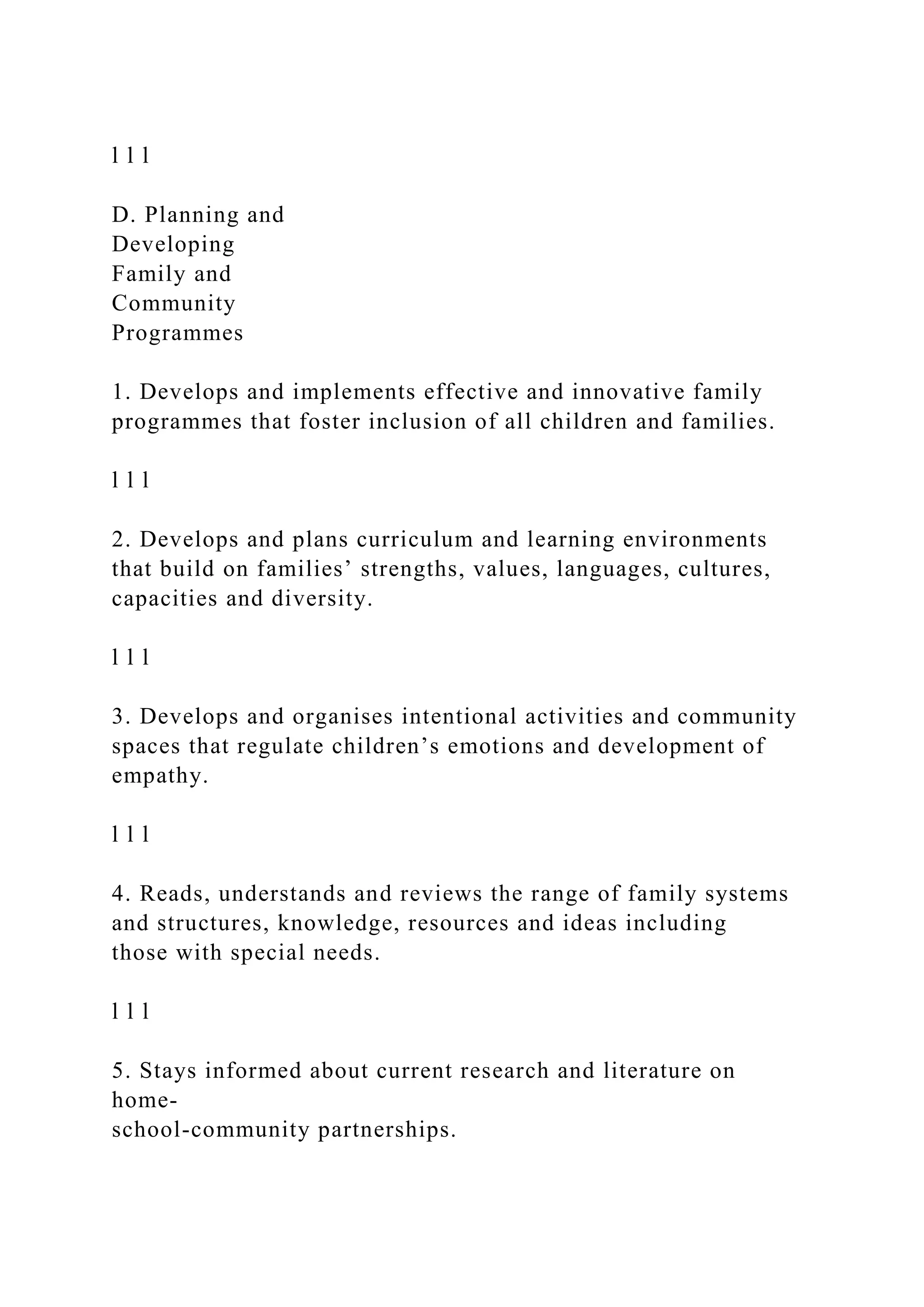 l l l
D. Planning and
Developing
Family and
Community
Programmes
1. Develops and implements effective and innovative family
programmes that foster inclusion of all children and families.
l l l
2. Develops and plans curriculum and learning environments
that build on families’ strengths, values, languages, cultures,
capacities and diversity.
l l l
3. Develops and organises intentional activities and community
spaces that regulate children’s emotions and development of
empathy.
l l l
4. Reads, understands and reviews the range of family systems
and structures, knowledge, resources and ideas including
those with special needs.
l l l
5. Stays informed about current research and literature on
home-
school-community partnerships.
 