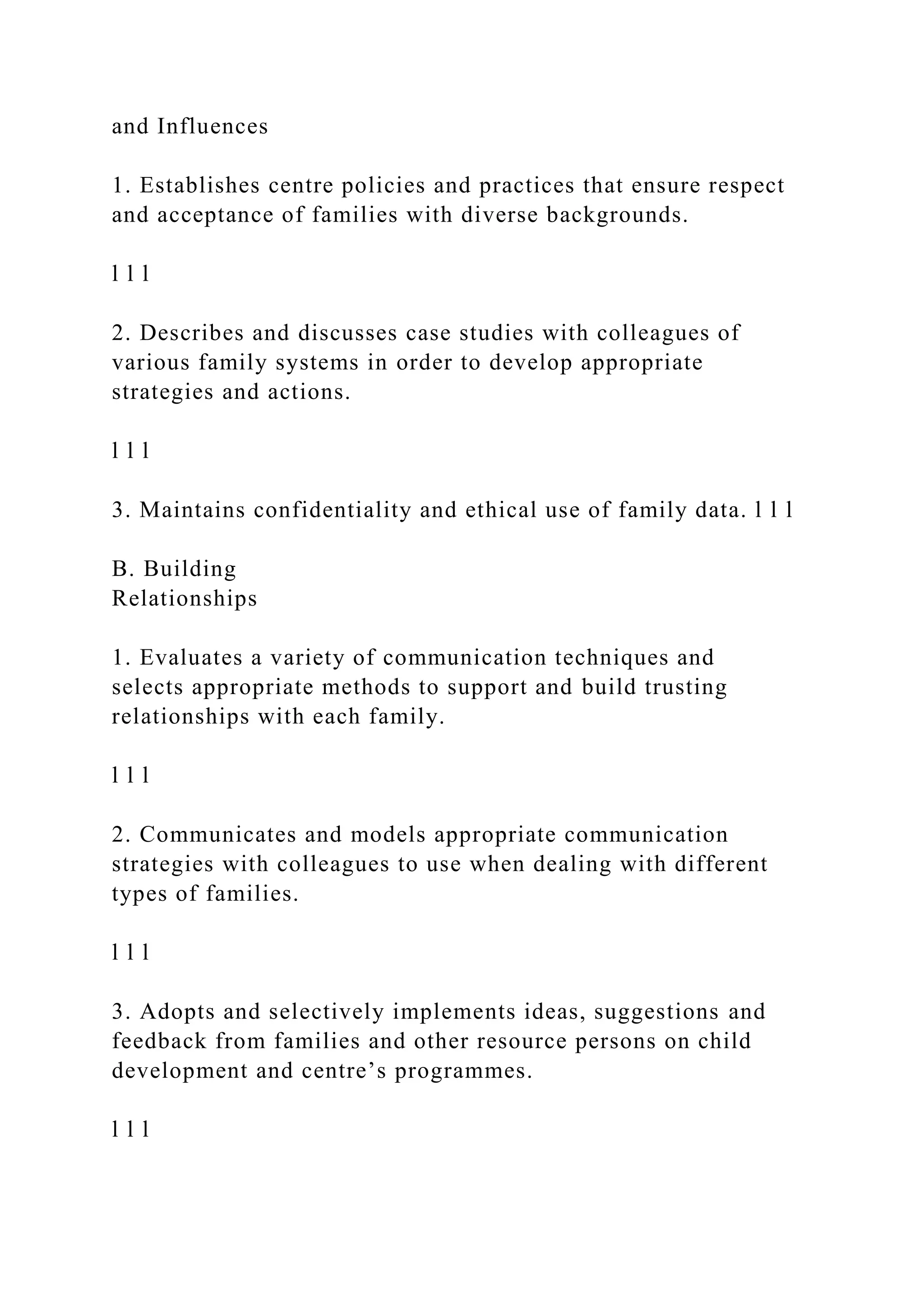 and Influences
1. Establishes centre policies and practices that ensure respect
and acceptance of families with diverse backgrounds.
l l l
2. Describes and discusses case studies with colleagues of
various family systems in order to develop appropriate
strategies and actions.
l l l
3. Maintains confidentiality and ethical use of family data. l l l
B. Building
Relationships
1. Evaluates a variety of communication techniques and
selects appropriate methods to support and build trusting
relationships with each family.
l l l
2. Communicates and models appropriate communication
strategies with colleagues to use when dealing with different
types of families.
l l l
3. Adopts and selectively implements ideas, suggestions and
feedback from families and other resource persons on child
development and centre’s programmes.
l l l
 