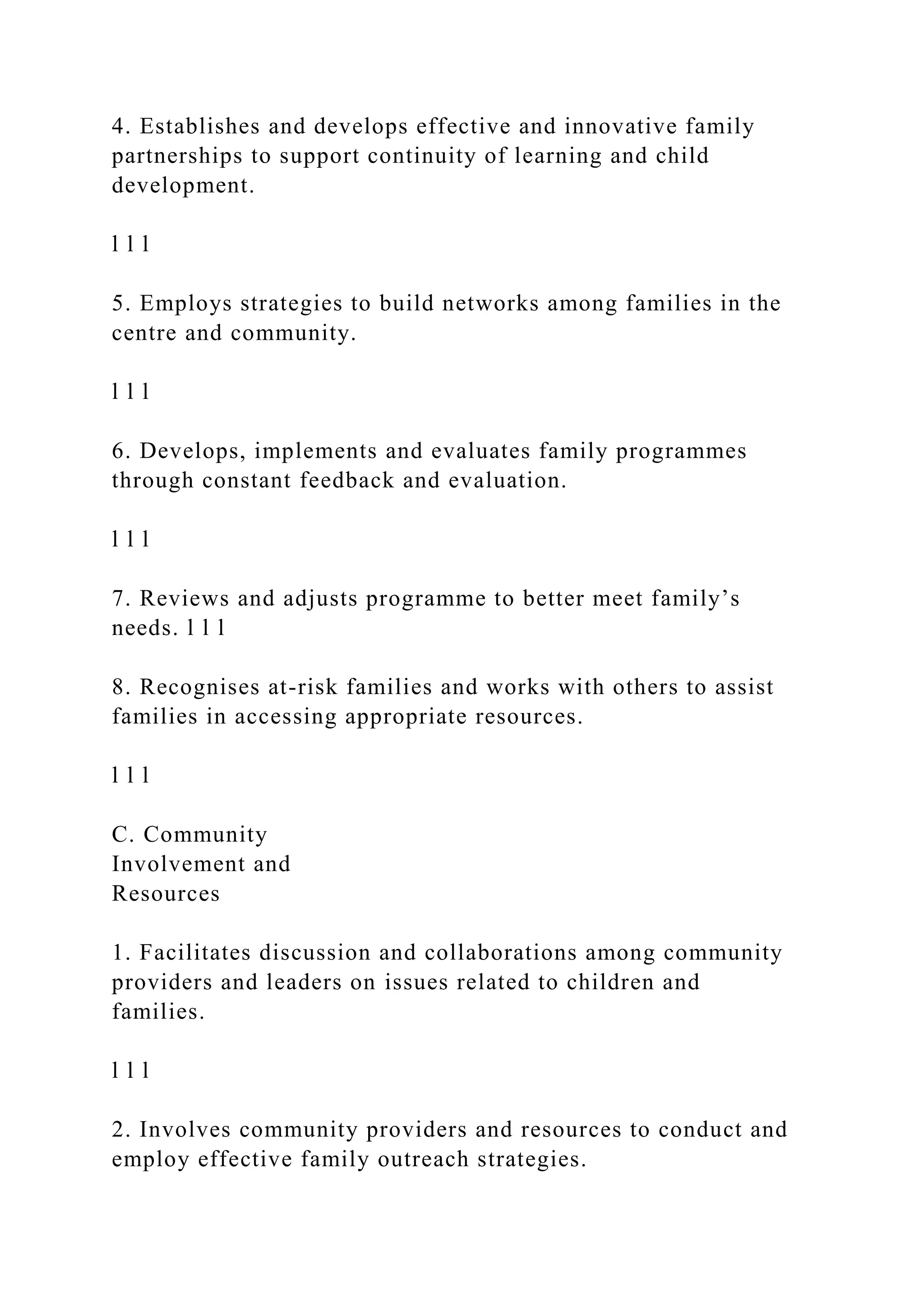 4. Establishes and develops effective and innovative family
partnerships to support continuity of learning and child
development.
l l l
5. Employs strategies to build networks among families in the
centre and community.
l l l
6. Develops, implements and evaluates family programmes
through constant feedback and evaluation.
l l l
7. Reviews and adjusts programme to better meet family’s
needs. l l l
8. Recognises at-risk families and works with others to assist
families in accessing appropriate resources.
l l l
C. Community
Involvement and
Resources
1. Facilitates discussion and collaborations among community
providers and leaders on issues related to children and
families.
l l l
2. Involves community providers and resources to conduct and
employ effective family outreach strategies.
 