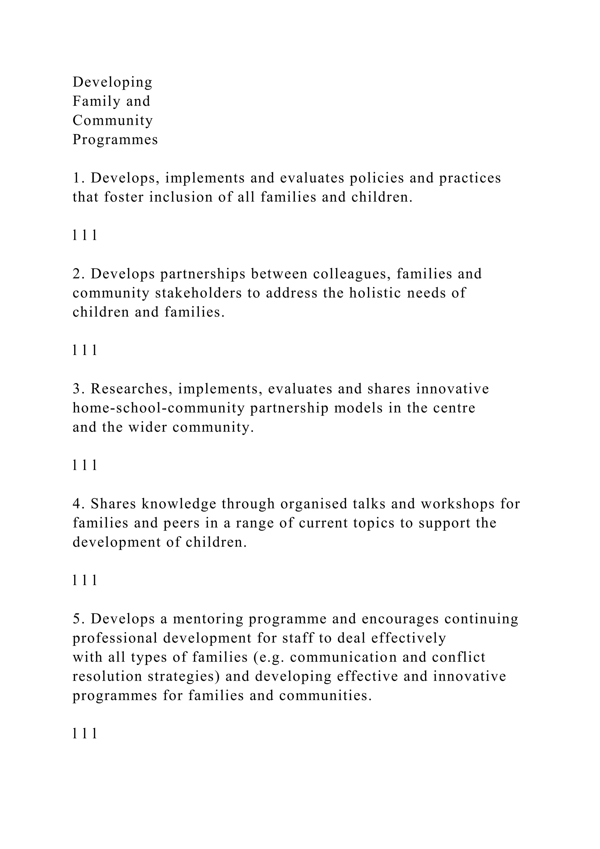 Developing
Family and
Community
Programmes
1. Develops, implements and evaluates policies and practices
that foster inclusion of all families and children.
l l l
2. Develops partnerships between colleagues, families and
community stakeholders to address the holistic needs of
children and families.
l l l
3. Researches, implements, evaluates and shares innovative
home-school-community partnership models in the centre
and the wider community.
l l l
4. Shares knowledge through organised talks and workshops for
families and peers in a range of current topics to support the
development of children.
l l l
5. Develops a mentoring programme and encourages continuing
professional development for staff to deal effectively
with all types of families (e.g. communication and conflict
resolution strategies) and developing effective and innovative
programmes for families and communities.
l l l
 